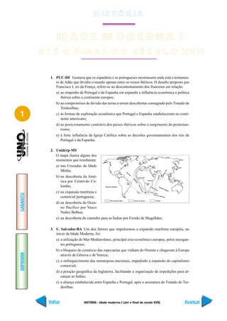 H IS T Ó R I A


                 ID A D E M O D E R N A I
           A T É O F IN A L D O S É C U L O X V II


              1. PUC-DF Gostaria que os espanhóis e os portugueses mostrassem onde está o testamen-
                 to de Adão que dividiu o mundo apenas entre os reinos ibéricos. O desafio proposto por
                 Francisco I, rei da França, refere-se ao descontentamento dos franceses em relação:
                 a) ao empenho de Portugal e da Espanha em expandir a influência econômica e política
                    ibérica sobre o continente europeu;
                 b) ao compromisso de divisão das terras a serem descobertas consagrado pelo Tratado de
                    Tordesilhas;
1                c) às formas de exploração econômica que Portugal e Espanha estabeleceram no conti-
                    nente americano;
                 d) ao posicionamento contrário dos países ibéricos sobre o surgimento do protestan-
                    tismo;
                 e) à forte influência da Igreja Católica sobre as decisões governamentais dos reis de
                    Portugal e da Espanha.

              2. Uniderp-MS
                 O mapa ilustra alguns dos
                 momentos que resultaram:
                 a) nas Cruzadas da Idade
                    Média;
                 b) na descoberta da Amé-
                    rica por Cristóvão Co-
                    lombo;
                 c) na expansão marítima e
GABARITO




                    comercial portuguesa;
                 d) na descoberta do Ocea-
                    no Pacífico por Vasco
                    Nuñez Balboa;
                 e) na descoberta do caminho para as Índias por Fernão de Magalhães.

              3. U. Salvador-BA Um dos fatores que impulsionou a expansão marítima européia, no
                 início da Idade Moderna, foi:
                 a) a utilização do Mar Mediterrâneo, principal eixo econômico europeu, pelos navegan-
                    tes portugueses;
                 b) o bloqueio do comércio das especiarias que vinham do Oriente e chegavam à Europa
IMPRIMIR




                    através de Gênova e de Veneza;
                 c) o enfraquecimento das monarquias nacionais, impedindo a expansão do capitalismo
                    comercial;
                 d) a posição geográfica da Inglaterra, facilitando a organização de expedições para al-
                    cançar as Índias;
                 e) a aliança estabelecida entre Espanha e Portugal, após a assinatura do Tratado de Tor-
                    desilhas.


             Voltar                HISTÓRIA - Idade moderna I (até o final do século XVII)            Avançar
 
