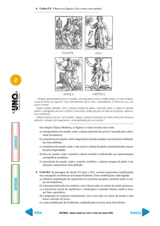 4. Unifor-CE Observe as figuras e leia o texto com atenção.




2


             “Sempre apresentada de pé ou sentada, a Europa porta coroa, vestido longo, às vezes chapéu,
           coroa de flores ou capacete. Seus instrumentos são o cetro, a abundância, a esfera da cruz, um
           touro e armas.
             Quase sempre deitada, com a cabeça ornada de penas, trazendo sobre o corpo nu apenas
           saiote e carregando um arco e flecha e uma maçã, tendo aos pés um tatu ou um jacaré, apresen-
           ta-se a América.
             A Ásia mostra-se de pé, com vestido, chapéu, turbante trazendo nas mãos ramos de canela ou
           pimenta, turíbulo com especiarias, e acompanhada por um camelo.”

                Em relação à Época Moderna, as figuras e o texto revelam uma visão:
                a) antropocêntrica do mundo, onde a cultura espiritual dos povos é marcada pela valori-
                   zação da natureza;
GABARITO




                b) eurocêntrica do mundo, onde a hegemonia cultural européia é um elemento emblemá-
                   tico bem definido;
                c) teocêntrica do mundo, onde a vida social e cultural do globo é profundamente marca-
                   da pela religiosidade;
                d) laica do mundo, onde o domínio cultural oriental é simbolizado nas representações
                   cartográficas européias;
                e) racionalista do mundo, onde o controle científico e cultural europeu do globo é um
                   elemento característico bem definido.

            5. Cefet-RJ Na passagem do século XV para o XVI, ocorrem importantes modificações
               nas concepções econômicas na Europa Ocidental. Essas modificações estão ligadas:
IMPRIMIR




               a) definitiva implantação do capitalismo na economia européia, anulando todos os tra-
                  ços de feudalismo;
               b) à internacionalização do comércio, com a busca cada vez menor de metais preciosos;
               c) a uma forma inicial de capitalismo, voltada para o consumo interno, sendo o lucro
                  um fator esporádico;
               d) à ampliação do comércio internacional, com o uso cada vez maior da moeda e uma
                  busca crescente de lucros;
               e) a uma modificação do feudalismo, ampliado para as novas áreas descobertas.


           Voltar                 HISTÓRIA - Idade moderna I (até o final do século XVII)             Avançar
 