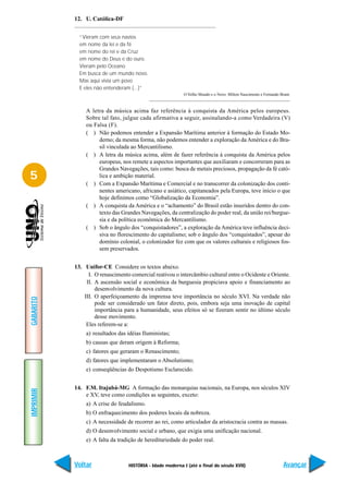 12. U. Católica-DF


             “Vieram com seus navios
             em nome da lei e da fé
             em nome do rei e da Cruz
             em nome do Deus e do ouro.
             Vieram pelo Oceano
             Em busca de um mundo novo.
             Mas aqui vivia um povo
             E eles não entenderam (...)”
                                                           O Velho Mundo e o Novo. Milton Nascimento e Fernando Brant.



               A letra da música acima faz referência à conquista da América pelos europeus.
               Sobre tal fato, julgue cada afirmativa a seguir, assinalando-a como Verdadeira (V)
               ou Falsa (F).
               ( ) Não podemos entender a Expansão Marítima anterior à formação do Estado Mo-
                    derno; da mesma forma, não podemos entender a exploração da América e do Bra-
                    sil vinculada ao Mercantilismo.
               ( ) A letra da música acima, além de fazer referência à conquista da América pelos
                    europeus, nos remete a aspectos importantes que auxiliaram e concorreram para as
                    Grandes Navegações, tais como: busca de metais preciosos, propagação da fé cató-
5                   lica e ambição material.
               ( ) Com a Expansão Marítima e Comercial e no transcorrer da colonização dos conti-
                    nentes americano, africano e asiático, capitaneados pela Europa, teve início o que
                    hoje definimos como “Globalização da Economia”.
               ( ) A conquista da América e o “achamento” do Brasil estão inseridos dentro do con-
                    texto das Grandes Navegações, da centralização do poder real, da união rei/burgue-
                    sia e da política econômica do Mercantilismo.
               ( ) Sob o ângulo dos “conquistadores”, a exploração da América teve influência deci-
                    siva no florescimento do capitalismo; sob o ângulo dos “conquistados”, apesar do
                    domínio colonial, o colonizador fez com que os valores culturais e religiosos fos-
                    sem preservados.


           13. Unifor-CE Considere os textos abaixo.
                 I. O renascimento comercial reativou o intercâmbio cultural entre o Ocidente e Oriente.
                II. A ascensão social e econômica da burguesia propiciava apoio e financiamento ao
                    desenvolvimento da nova cultura.
               III. O aperfeiçoamento da imprensa teve importância no século XVI. Na verdade não
GABARITO




                    pode ser considerado um fator direto, pois, embora seja uma inovação de capital
                    importância para a humanidade, seus efeitos só se fizeram sentir no último século
                    desse movimento.
                Eles referem-se a:
               a) resultados das idéias Iluministas;
               b) causas que deram origem à Reforma;
               c) fatores que geraram o Renascimento;
               d) fatores que implementaram o Absolutismo;
               e) conseqüências do Despotismo Esclarecido.


           14. F.M. Itajubá-MG A formação das monarquias nacionais, na Europa, nos séculos XIV
IMPRIMIR




               e XV, teve como condições as seguintes, exceto:
               a) A crise do feudalismo.
               b) O enfraquecimento dos poderes locais da nobreza.
               c) A necessidade de recorrer ao rei, como articulador da aristocracia contra as massas.
               d) O desenvolvimento social e urbano, que exigia uma unificação nacional.
               e) A falta da tradição de hereditariedade do poder real.



           Voltar                 HISTÓRIA - Idade moderna I (até o final do século XVII)                         Avançar
 