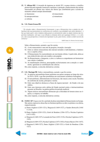 15. U. Alfenas-MG A invenção da imprensa no século XV o avanço técnico e científico
               promovido pela expansão comercial e marítima e a proteção e financiamento dos artistas
               interessados em afirmar seus valores são fatores que contribuíram para a eclosão do
               momento cultural europeu denominado:
               a) iluminismo                          d) renascimento
               b) antropocentrismo                    e) romantismo
               c) reforma


           16. U.E. Ponta Grossa-PR


             “Os estudos sobre o Renascimento fracionaram o que a Renascença teve a paixão de unir.
           Nenhum dos seus promotores se conformou em confinar a sua atividade num único domínio (...)
           Na sua maior parte, estes criadores debruçaram-se atentamente sobre os dados teóricos das res-
           pectivas realizações, sem que a sua reflexão se deixasse deter por quaisquer limites (...) e a arte
           era, sob a sua perspectiva, a maneira de reproduzir ou de, pelo menos, revelar a ordem secreta do
           Universo.”
                                                                           RAPP, Francis. In: História Geral da Europa.



                Sobre o Renascimento, assinale o que for correto.
                01. A arte renascentista é uma arte de pesquisa, invenção e inovação.

6               02. Entre os valores renascentistas não estavam incluídos o individualismo, o hedonis-
                    mo e o espírito crítico.
                04. O Renascimento foi essencialmente um movimento elitista. A partir dele, abriu-se
                    uma nítida divisão entre arte erudita e arte popular.
                08. No Renascimento, a burguesia, o clero e a nobreza se empenharam em harmonizar
                    seus valores e tradições.
                16. As manifestações artísticas, preocupadas exclusivamente com a emoção e o senti-
                    mento, ignoraram as contribuições das ciências.
                Dê, como resposta, a soma das alternativas corretas.


           17. U.E. Maringá-PR Sobre o mercantilismo, assinale o que for correto.
               01. As práticas mercantilistas foram uniformes nos países europeus ao longo dos sécu-
                   los XVI e XVII, o que lhes possibilitou um crescimento econômico homogêneo.
               02. O mercantilismo, diferentemente da fisiocracia, não nasceu como escola. Resultou
                   do confronto de escolas, princípios e teorias.
               04. Entre seus objetivos destaca-se a busca da riqueza nacional – do Estado e de seus
                   súditos.
GABARITO




               08. Entre seus interesses está a defesa do Estado nacional contra o internacionalismo
                   presente na filosofia e na prática política do período medieval.
               16. Alguns teóricos mercantilistas afirmavam que a felicidade do homem estava na ri-
                   queza, e a riqueza, no trabalho.
               Dê, como resposta, a soma das alternativas corretas.


           18. FATEC-SP Cinquecento foi o período de plena maturidade do Renascimento na Europa.
               São autores expressivos dessa fase na literatura (política ou não), na pintura e na ciência,
               respectivamente:
                a) Dante Alighieri (1265-1321), Maquiavel (1469-1527), e Sandro Botticelli (1444/
                   5-1510).
IMPRIMIR




                b) Dante Alighieri (1265-1321), Giotti de Bondone (1266-1327) e Nicolau Copérnico
                   (1473-1543).
                c) Maquiavel (1469-1527), Leonardo da Vinci (1452-1519) e Nicolau Copérnico (1473-
                   1543).
                d) Maquiavel (1469-1527), Nicolau Copérnico (1473-1543) e Francis Bacon (1561-1657).
                e) Maquiavel (1469-1527), Dante Alighieri (1265-1321) e Giotti de Bondone (1266-
                   1327).



           Voltar                  HISTÓRIA - Idade moderna I (até o final do século XVII)                         Avançar
 