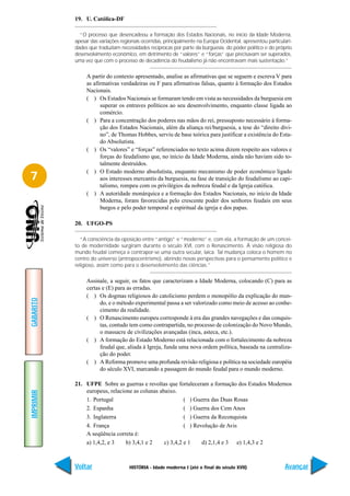 19. U. Católica-DF

             “O processo que desencadeou a formação dos Estados Nacionais, no início da Idade Moderna,
           apesar das variações regionais ocorridas, principalmente na Europa Ocidental, apresentou particulari-
           dades que traduziam necessidades recíprocas por parte da burguesia, do poder político e do próprio
           desenvolvimento econômico, em detrimento de “valores” e “forças” que precisavam ser superados,
           uma vez que com o processo de decadência do feudalismo já não encontravam mais sustentação.”

                A partir do contexto apresentado, analise as afirmativas que se seguem e escreva V para
                as afirmativas verdadeiras ou F para afirmativas falsas, quanto à formação dos Estados
                Nacionais.
                ( ) Os Estados Nacionais se formaram tendo em vista as necessidades da burguesia em
                      superar os entraves políticos ao seu desenvolvimento, enquanto classe ligada ao
                      comércio.
                ( ) Para a concentração dos poderes nas mãos do rei, pressuposto necessário à forma-
                      ção dos Estados Nacionais, além da aliança rei/burguesia, a tese do “direito divi-
                      no”, de Thomas Hobbes, serviu de base teórica para justificar a existência do Esta-
                      do Absolutista.
                ( ) Os “valores” e “forças” referenciados no texto acima dizem respeito aos valores e
                      forças do feudalismo que, no início da Idade Moderna, ainda não haviam sido to-
                      talmente destruídos.
                ( ) O Estado moderno absolutista, enquanto mecanismo de poder econômico ligado
7                     aos interesses mercantis da burguesia, na fase de transição do feudalismo ao capi-
                      talismo, rompeu com os privilégios da nobreza feudal e da Igreja católica.
                ( ) A autoridade monárquica e a formação dos Estados Nacionais, no início da Idade
                      Moderna, foram favorecidas pelo crescente poder dos senhores feudais em seus
                      burgos e pelo poder temporal e espiritual da igreja e dos papas.

           20. UFGO-PS

              “A consciência da oposição entre “antigo” e “moderno” e, com ela, a formação de um concei-
           to de modernidade surgiram durante o século XVI, com o Renascimento. À visão religiosa do
           mundo feudal começa a contrapor-se uma outra secular, laica. Tal mudança coloca o homem no
           centro do universo (antropocentrismo), abrindo novas perspectivas para o pensamento político e
           religioso, assim como para o desenvolvimento das ciências.”

                Assinale, a seguir, os fatos que caracterizam a Idade Moderna, colocando (C) para as
                certas e (E) para as erradas.
                ( ) Os dogmas religiosos do catolicismo perdem o monopólio da explicação do mun-
GABARITO




                      do, e o método experimental passa a ser valorizado como meio de acesso ao conhe-
                      cimento da realidade.
                ( ) O Renascimento europeu corresponde à era das grandes navegações e das conquis-
                      tas, contudo tem como contrapartida, no processo de colonização do Novo Mundo,
                      o massacre de civilizações avançadas (inca, asteca, etc.).
                ( ) A formação do Estado Moderno está relacionada com o fortalecimento da nobreza
                      feudal que, aliada à Igreja, funda uma nova ordem política, baseada na centraliza-
                      ção do poder.
                ( ) A Reforma promove uma profunda revisão religiosa e política na sociedade européia
                      do século XVI, marcando a passagem do mundo feudal para o mundo moderno.

           21. UFPE Sobre as guerras e revoltas que fortaleceram a formação dos Estados Modernos
               europeus, relacione as colunas abaixo.
IMPRIMIR




               1. Portugal                               ( ) Guerra das Duas Rosas
               2. Espanha                                ( ) Guerra dos Cem Anos
               3. Inglaterra                             ( ) Guerra da Reconquista
               4. França                                 ( ) Revolução de Avis
               A seqüência correta é:
               a) 1,4,2, e 3    b) 3,4,1 e 2    c) 3,4,2 e 1    d) 2,1,4 e 3 e) 1,4,3 e 2



           Voltar                   HISTÓRIA - Idade moderna I (até o final do século XVII)                 Avançar
 