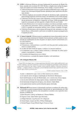 22. UFPB As Reformas Religiosas são parte fundamental do nascimento do Mundo Mo-
               derno, ocorrido entre os séculos XV e XVI. De fato, a religião esteve na base da organi-
               zação sócio-política dos Estados absolutistas. Nesse sentido, é incorreto afirmar:
               a) A Reforma Protestante iniciou-se a partir da ruptura de Martinho Lutero, monge agos-
                  tiniano, com a hierarquia da Igreja Romana, apoiada por parte significativa dos prín-
                  cipes alemães.
               b) A Reforma Anglicana está associada à afirmação do absolutismo inglês, mantendo boa
                  parte da liturgia original do catolicismo romano, mas atribuindo à Coroa a chefia da Igreja.
               c) A Reforma Calvinista deu origem a duas importantes correntes protestantes conheci-
                  das por puritanismo, na Inglaterra, e huguenote, na França. Ambas perseguidas pelas
                  respectivas monarquias, por não seguirem a religião oficial de seus Estados.
               d) A Contra-Reforma deu-se em resposta às mudanças ocorridas na sociedade, resultan-
                  te da ruptura dos protestantes, tendo-se estruturado a partir do Concílio de Trento
                  (1545) e se apoiado nas monarquias católicas, como a França, a Espanha e Portugal.
               e) A Reforma Presbiteriana se deu nos países da Europa do Leste, apoiando-se no abso-
                  lutismo Russo e influenciando o catolicismo no modelo de catequese propagado pela
                  Companhia de Jesus.

           23. U. Santa Ursula-RJ O Renascimento é considerado por muitos historiadores como um
               marco na revolução intelectual do Ocidente. Ocorreu primeiro na Itália e pode ser carac-
               terizado por modificações nas artes em geral e em alguns conceitos anteriormente acei-
8              tos como imutáveis.
               Assinale o mais correto:
               a) O humanismo, o heliocentrismo e o uso da fé como base para todo e qualquer pensa-
                  mento ou criação artística.
               b) As idéias de Santo Tomás de Aquino, a estética e os conceitos medievais.
               c) O rompimento com a cultura e estética medievais, a valorização da cultura greco-
                  romana, o racionalismo e o mecenato.
               d) A resistência da burguesia aos novos valores.
               e) O teocentrismo, a aceitação dos dogmas da Igreja, o anti-naturalismo.

           24. F.M. Triângulo Mineiro-MG

             “Quase 500 anos depois que o monge agostiniano Martinho Lutero expôs publicamente suas
           95 teses religiosas, nas quais condenava o comércio de indulgências pela Igreja Católica Romana
           e dava início à Reforma, que cindiu o mundo cristão ocidental católicos e luteranos retomam o
           diálogo. (...) a Igreja Católica e a Federação Luterana Mundial assinam hoje o primeiro documento
           comum após séculos de afastamento.”
GABARITO




                                                                     VLAHOU, Assimina. O Estado de S. Paulo, 31/10/99.


                A cisão e o afastamento a que o texto se refere inserem-se no contexto:
                a) de reação de setores da Igreja à implantação do Absolutismo Monárquico;
                b) de transformações no início da Modernidade, com o aumento das críticas à Igreja;
                c) da crise das instituições do antigo regime europeu, notadamente da Igreja;
                d) da manutenção da hegemonia da Igreja, como durante a Idade Média.
                e) do expansionismo marítimo promovido pelas igrejas reformadas.

           25. Mackenzie-SP Renascimento é a denominação usual para as mudanças de caráter cultu-
               ral ocorridas nos países europeus durante o período que vai, aproximadamente, de 1300
               a 1650. No campo das ciências e das artes podemos considerar como expressões desse
IMPRIMIR




               período os trabalhos de:
                a) René Descartes, Ludwig van Beethoven e Thomas Malthus.
                b) Augusto Comte, Adam Smith e Igor Stravinsky.
                c) Fillippo Marinetti, Luigi Russolo e R. Colligwood.
                d) Johann Kepler, Josquin des Prés e William Shakespeare.
                e) Richard Wagner, Georg Wilhelm Hegel e Francisco Goya.


           Voltar                  HISTÓRIA - Idade moderna I (até o final do século XVII)                        Avançar
 