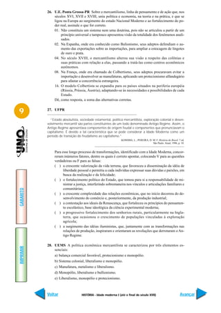 26. U.E. Ponta Grossa-PR Sobre o mercantilismo, linha de pensamento e de ação que, nos
               séculos XVI, XVII e XVIII, uniu política e economia, na teoria e na prática, e que se
               ligou na Europa ao surgimento do estado Nacional Moderno e ao fortalecimento do po-
               der real, assinale o que for correto.
               01. Não constituiu um sistema nem uma doutrina, pois não se articulou a partir de um
                    princípio universal e tampouco apresentou visão da totalidade dos fenômenos anali-
                    sados.
               02. Na Espanha, onde era conhecido como Bulionismo, seus adeptos defendiam o au-
                    mento das exportações sobre as importações, para ampliar a estocagem de lingotes
                    de ouro e prata.
               04. No século XVIII, o mercantilismo alterou sua visão a respeito das colônias e
                    suas práticas com relação a elas, passando a tratá-las como centros econômicos
                    autônomos.
               08. Na França, onde era chamado de Colbertismo, seus adeptos procuravam evitar a
                    importação e desenvolver as manufaturas, aplicando um protecionismo alfandegário
                    para afastar a concorrência estrangeira.
               16. O modelo Colbertista se expandiu para os países situados na periferia européia
                    (Rússia, Prússia, Áustria), adaptando-se às necessidades e possibilidades de cada
                    Estado.
               Dê, como resposta, a soma das alternativas corretas.


9          27. UFPR

             “Estado absolutista, sociedade estamental, política mercantilista, exploração colonial e desen-
           volvimento mercantil são partes constituintes de um todo denominado Antigo Regime. Assim, o
           Antigo Regime apresentava componentes de origem feudal e componentes que prenunciavam o
           capitalismo. É devido a tal característica que se pode considerar a Idade Moderna como um
           período de transição do feudalismo ao capitalismo.”
                                                                KOSHIBA, L.; PEREIRA, D. M. F. História do Brasil. 7 ed.
                                                                                         São Paulo. Atual, 1996, p. 10.


                Para esse longo processo de transformações, identificado com a Idade Moderna, concor-
                reram inúmeros fatores, dentre os quais é correto apontar, colocando V para as questões
                verdadeiras ou F para as falsas:
                ( ) a crescente valorização da vida terrena, que favoreceu a disseminação da idéia de
                      liberdade pessoal e permitiu a cada indivíduo expressar suas dúvidas e paixões, em
                      busca da realização e da felicidade;
                ( ) o fortalecimento político do Estado, que tomou para si a responsabilidade de mi-
                      nistrar a justiça, interferindo sobremaneira nos vínculos e articulações familiares e
                      comunitárias;
GABARITO




                ( ) a crescente complexidade das relações econômicas, que no início decorreu do de-
                      senvolvimento do comércio e, posteriormente, da produção industrial;
                ( ) a contestação aos ideais da Renascença, que fortaleceu os princípios do pensamen-
                      to escolástico, base ideológica da ciência experimental moderna;
                ( ) a progressivo fortalecimento dos senhorios rurais, particularmente na Ingla-
                      terra, que ocasionou o crescimento de populações vinculadas à exploração
                      agrícola;
                ( ) a surgimento das idéias iluministas, que, juntamente com as transformações nas
                      relações de produção, inspiraram e orientaram as revoluções que derrotaram o An-
                      tigo Regime.

           28. UEMS A política econômica mercantilista se caracterizou por três elementos es-
IMPRIMIR




               senciais:
                a) balança comercial favorável, protecionismo e monopólio.
                b) Sistema colonial, liberalismo e monopólio.
                c) Manufatura, metalismo e liberalismo.
                d) Monopólio, liberalismo e bullionismo.
                e) Liberalismo, monopólio e protecionismo.



           Voltar                  HISTÓRIA - Idade moderna I (até o final do século XVII)                          Avançar
 