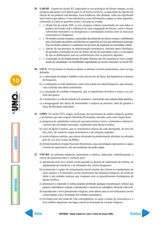 29. UnB-DF A partir do século XV, inspirando-se nos princípios do direito romano, os reis
               europeus passaram a reivindicar para si, de forma exclusiva, a capacidade de legislar em
               função de seu poderio real absoluto. Essa tendência, não obstante, tinha um significado
               mais teórico que prático. Com referência a essas informações, julgue os itens seguintes,
               colocando (C) para as questões certas e (E) para as erradas.
               ( ) Desde fins do século XIII, os reis europeus vinham concentrado em suas mãos os
                     poderes de Estado, sob a influência de uma conjugação de fatores, como o desen-
                     volvimento mercantil e as divergências e contradições internas entre os interesses
                     aristocráticos e burgueses.
               ( ) Os letrados juristas europeus, municiados das doutrinas do direito romano, contribuíram
                     para a formação do poderio real absoluto ao sugerirem aos reis que subtraíssem prerroga-
                     tivas do direito canônico e costumeiro em proveito da ampliação da autoridade central.
               ( ) Apesar da sua presença na administração monárquica, inexistiu apoio ideológico
                     de prelados à formação da tese do direito divino da autoridade régia e à concepção
                     de que as deliberações reais se conformavam com os preceitos sagrados.
               ( ) A principal via de fortalecimento do poder absoluto dos reis construiu-se com o rompi-
                     mento da vassalidade e da feudalidade engendradas em séculos anteriores ao século XV.

           30. UFCE O Calvinismo se destacou dentre as demais correntes protestantes, uma vez que
               defendia:
                a) a valorização do próprio trabalho como um serviço de Deus, que legitimava os anseios
10                 da burguesia.
                b) a condenação ao individualismo, como uma reação aos ideais burgueses, que ameaça-
                   vam a difusão das idéias reformistas.
                c) a concepção de combate à burguesia, que se manifestava favorável à usura e ao con-
                   trole dos gastos.
                d) o misticismo e a vida de reclusão em mosteiros, valorizando uma religiosidade apolítica.
                e) a desagregação dos ideais de fraternidade e respeito ao próximo, afim de garantir a
                   força da liberdade individual.

           31. UFRN No século XVI, surgiu, na Europa, um movimento de caráter religioso, político
               e econômico que deu origem à Reforma Protestante, iniciada como uma reação à(ao)
                a) progresso do capitalismo comercial, que preconizava o lucro e estimulava o desenvol-
                   vimento das atividades mercantis, condenados pela Igreja Católica.
                b) crise da Igreja Católica, que se manifestava através da vida desregrada, do luxo do
                   alto clero, da venda de cargos eclesiásticos e de relíquias sagradas.
                c) teoria religiosa católica, que estava alicerçada na predestinação absoluta, na salvação
GABARITO




                   pela fé e no livre exame da Bíblia.
                d) fortalecimento do Estado Nacional Absolutista, cuja consolidação representava o apoio
                   à teoria da supremacia e do universalismo do poder papal.

           32 UFF-RJ As reformas religiosas, protestante e católica, indicaram, simbolicamente, a
              vitória da quaresma sobre o carnaval, pois:
                a) apontavam uma nova ordem social apoiada no projeto de eliminação da miséria, da
                   implantação da tolerância e da afirmação dos valores burgueses;
                b) acentuavam o caráter de reerguimento moral oriundo das críticas ao mundanismo do
                   clero católico e às desordens sociais decorrentes das disputas teológicas, do medo do
                   diabo e das atitudes místicas que rompiam com os procedimentos hierárquicos da
IMPRIMIR




                   Igreja Católica;
                c) praticavam a repressão à cultura popular proibindo qualquer manifestação cultural que
                   pudesse ridicularizar a Igreja e introduziam o carnaval no calendário oficial da vida civil;
                d) reproduziam o novo pensamento religioso, mais aberto para as reivindicações sociais
                   e preocupado com a formação dos estados estamentais;
                e) reivindicavam um modo de vida contemplativa, no qual o exame de consciência e o
                   livre arbítrio adquiriam um lugar central na formação da vocação religiosa.



           Voltar                  HISTÓRIA - Idade moderna I (até o final do século XVII)                 Avançar
 