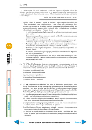 33. UFPR


             “... Dividiu-se em três partes o Universo, a cada qual logrou sua dignidade. Coube-me
           habitar o mar alvacento, quando se tiraram as sortes; a Hades couberam as brumosas trevas
           e coube a Zeus o vasto Céu, no éter, e as nuvens. A Terra ainda é comum a todos, assim como
           o vasto Olimpo.”
                                                   HOMERO. Ilíada. São Paulo: Difusão Européia do Livro, 1961, p. 261-262.



               Segundo o texto de Homero, a origem do universo é explicada pela divisão feita por
               Cronos entre seus três filhos: Posêidon, Hades e Zeus. A visão mítica revelada por rela-
               tos como esse permeou as sociedades gregas e romanas da Antigüidade e atribuiu um
               caráter religioso ao seu legado artístico e cultural. Sobre a religião dessas sociedades,
               coloque V para as verdadeiras e F para as falsas:
               ( ) A mitologia era a base da religião, celebrada no culto aos antepassados, aos deuses
                     e aos heróis.
               ( ) Para os romanos, os deuses eram seres que não se identificavam com os vícios ou
                     com as virtudes dos seres humanos.
               ( ) Os mitos relatavam a criação do mundo e as relações entre deuses e homens, apre-
                     sentando exemplos morais que deveriam pautar o comportamento humano.
               ( ) Na religião da Grécia e Roma antigas, os heróis eram homens que praticavam ações
11                   extraordinárias, recebendo a mesma veneração destinada aos deuses.
               ( ) Na Grécia, o culto a Júpiter não permitia a veneração de divindades protetoras das
                     diversas cidades.
               ( ) O conjunto de mitos criado pelos gregos permaneceu inalterado mesmo depois de
                     sua adoção pelos romanos.
               ( ) Na sociedade grega, estabeleceu-se uma relação íntima entre arte e religião; a ar-
                     quitetura, a escultura, a poesia e o teatro tinham como fundamento o culto religioso
                     e a perpetuação dos mitos.


           34. FEI-SP Em 476, Roma caiu. Uma nova ordem passava a ser construída a partir dos
               escombros daquela que tinha sido a maior civilização existente até então no Ocidente. A
               nova ordem a que nos referimos pode ser encarada como uma síntese de elementos:
               a) romanos, germânicos e cristãos
               b) bizantinos, germânicos e cristãos
               c) persas, romanos e germânicos
               d) germânicos, bizantinos e romanos
GABARITO




               e) romanos, cristãos e bizantinos


           35. PUC-DF Sabemos que os poderosos têm medo do pensamento, pois o poder é mais
               forte se ninguém pensar, se todo mundo aceitar as coisas como elas são, ou melhor, como
               nos dizem e nos fazem acreditar que elas são. Para os poderosos de Atenas, Sócrates
               tornara-se um perigo, pois fazia a juventude pensar (Chauí, M. Convite à filosofia. São
               Paulo: Ática, 1994, p. 38). Segundo essa afirmação, podemos concluir que:
               a) a sociedade ateniense da época de Sócrates era marcada pela educação militarista e
                  exigia a total subordinação dos jovens aos mais velhos;
               b) o caráter autoritário que predominou na Grécia Antiga impunha que os indivíduos
                  com idéias contrárias ao governo fossem severamente punidos;
IMPRIMIR




               c) os representantes da elite grega eram geralmente pessoas com poucos conhecimentos
                  e nutriam intenso medo dos que sabiam mais do que eles;
               d) os filósofos como Sócrates questionam a realidade e instigam o livre pensamento a
                  ponto de colocar em dúvida verdades pré-estabelecidas;
               e) o exercício do governo democrático, como no caso de Atenas, é dificultado pela exis-
                  tência de pessoas que discordam do que é assumido pelos governantes como sendo
                  verdadeiro.



           Voltar        HISTÓRIA - O modo de produção asiático, Grécia antiga e mundo romano                         Avançar
 
