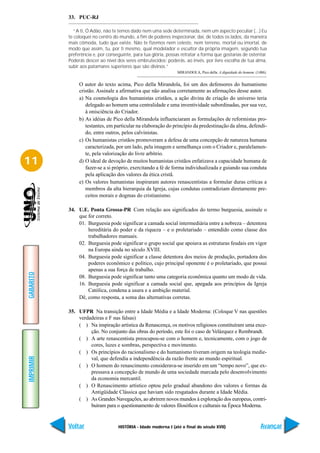 33. PUC-RJ

             “A ti, Ó Adão, não te temos dado nem uma sede determinada, nem um aspecto peculiar (...) Eu
           te coloquei no centro do mundo, a fim de poderes inspecionar, daí, de todos os lados, da maneira
           mais cômoda, tudo que existe. Não te fizemos nem celeste, nem terreno, mortal ou imortal, de
           modo que assim, tu, por ti mesmo, qual modelador e escultor da própria imagem, segundo tua
           preferência e, por conseguinte, para tua glória, possas retratar a forma que gostarias de ostentar.
           Poderás descer ao nível dos seres embrutecidos; poderás, ao invés, por livre escolha de tua alma,
           subir aos patamares superiores que são divinos.”
                                                                 MIRANDOLA, Pico della. A dignidade do homem. (1486).


                O autor do texto acima, Pico della Mirandola, foi um dos defensores do humanismo
                cristão. Assinale a afirmativa que não analisa corretamente as afirmações desse autor.
                a) Na cosmologia dos humanistas cristãos, a ação divina de criação do universo teria
                   delegado ao homem uma centralidade e uma inventividade subordinadas, por sua vez,
                   à onisciência do Criador.
                b) As idéias de Pico della Mirandola influenciaram as formulações de reformistas pro-
                   testantes, em particular na elaboração do princípio da predestinação da alma, defendi-
                   do, entre outros, pelos calvinistas.
                c) Os humanistas cristãos promoveram a defesa de uma concepção de natureza humana
                   caracterizada, por um lado, pela imagem e semelhança com o Criador e, paralelamen-
                   te, pela valorização do livre arbítrio.
11              d) O ideal de devoção de muitos humanistas cristãos enfatizava a capacidade humana de
                   fazer-se a si próprio, exercitando a fé de forma individualizada e guiando sua conduta
                   pela aplicação dos valores da ética cristã.
                e) Os valores humanistas inspiraram autores renascentistas a formular duras críticas a
                   membros da alta hierarquia da Igreja, cujas condutas contradiziam diretamente pre-
                   ceitos morais e dogmas do cristianismo.

           34. U.E. Ponta Grossa-PR Com relação aos significados do termo burguesia, assinale o
               que for correto.
               01. Burguesia pode significar a camada social intermediária entre a nobreza – detentora
                   hereditária do poder e da riqueza – e o proletariado – entendido como classe dos
                   trabalhadores manuais.
               02. Burguesia pode significar o grupo social que apoiava as estruturas feudais em vigor
                   na Europa ainda no século XVIII.
               04. Burguesia pode significar a classe detentora dos meios de produção, portadora dos
                   poderes econômico e político, cujo principal oponente é o proletariado, que possui
                   apenas a sua força de trabalho.
GABARITO




               08. Burguesia pode significar tanto uma categoria econômica quanto um modo de vida.
               16. Burguesia pode significar a camada social que, apegada aos princípios da Igreja
                   Católica, condena a usura e a ambição material.
               Dê, como resposta, a soma das alternativas corretas.

           35. UFPR Na transição entre a Idade Média e a Idade Moderna: (Coloque V nas questões
               verdadeiras e F nas falsas)
               ( ) Na inspiração artística da Renascença, os motivos religiosos constituíram uma exce-
                    ção. No conjunto das obras do período, este foi o caso de Velázquez e Rembrandt.
               ( ) A arte renascentista preocupou-se com o homem e, tecnicamente, com o jogo de
                    cores, luzes e sombras, perspectiva e movimento.
               ( ) Os princípios do racionalismo e do humanismo tiveram origem na teologia medie-
IMPRIMIR




                    val, que defendia a independência da razão frente ao mundo espiritual.
               ( ) O homem do renascimento considerava-se inserido em um “tempo novo”, que ex-
                    pressava a concepção de mundo de uma sociedade marcada pelo desenvolvimento
                    da economia mercantil.
               ( ) O Renascimento artístico optou pelo gradual abandono dos valores e formas da
                    Antigüidade Clássica que haviam sido resgatados durante a Idade Média.
               ( ) As Grandes Navegações, ao abrirem novos mundos à exploração dos europeus, contri-
                    buíram para o questionamento de valores filosóficos e culturais na Época Moderna.


           Voltar                  HISTÓRIA - Idade moderna I (até o final do século XVII)                       Avançar
 