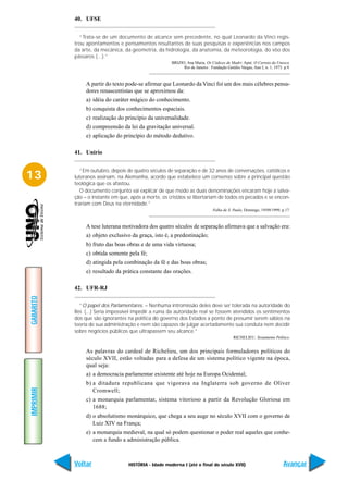 40. UFSE


             “Trata-se de um documento de alcance sem precedente, no qual Leonardo da Vinci regis-
           trou apontamentos e pensamentos resultantes de suas pesquisas e experiências nos campos
           da arte, da mecânica, da geometria, da hidrologia, da anatomia, da meteorologia, do vôo dos
           pássaros (...).”
                                                       BRIZIO, Ana Maria. Os Códices de Madri. Aput: O Correio da Unesco.
                                                             Rio de Janeiro : Fundação Getúlio Vargas, Ano I, n. 1, 1973. p.9.



                A partir do texto pode-se afirmar que Leonardo da Vinci foi um dos mais célebres pensa-
                dores renascentistas que se aproximou da:
                a) idéia do caráter mágico do conhecimento.
                b) conquista dos conhecimentos espaciais.
                c) realização do princípio da universalidade.
                d) compreensão da lei da gravitação universal.
                e) aplicação do princípio do método dedutivo.

           41. Unirio


              “Em outubro, depois de quatro séculos de separação e de 32 anos de conversações, católicos e
13         luteranos assinam, na Alemanha, acordo que estabelece um consenso sobre a principal questão
           teológica que os afastou.
              O documento conjunto vai explicar de que modo as duas denominações encaram hoje a salva-
           ção – o instante em que, após a morte, os cristãos se libertariam de todos os pecados e se encon-
           trariam com Deus na eternidade.”
                                                                               Folha de S. Paulo, Domingo, 19/09/1999, p.17.



                A tese luterana motivadora dos quatro séculos de separação afirmava que a salvação era:
                a) objeto exclusivo da graça, isto é, a predestinação;
                b) fruto das boas obras e de uma vida virtuosa;
                c) obtida somente pela fé;
                d) atingida pela combinação da fé e das boas obras;
                e) resultado da prática constante das orações.

           42. UFR-RJ
GABARITO




             “O papel dos Parlamentares. – Nenhuma intromissão deles deve ser tolerada na autoridade do
           Rei. (...) Seria impossível impedir a ruína da autoridade real se fossem atendidos os sentimentos
           dos que são ignorantes na política do governo dos Estados a ponto de presumir serem sábios na
           teoria de sua administração e nem são capazes de julgar acertadamente sua conduta nem decidir
           sobre negócios públicos que ultrapassem seu alcance.”
                                                                                           RICHELIEU. Testamento Político.


                As palavras do cardeal de Richelieu, um dos principais formuladores políticos do
                século XVII, estão voltadas para a defesa de um sistema político vigente na época,
                qual seja:
                a) a democracia parlamentar existente até hoje na Europa Ocidental;
                b) a ditadura republicana que vigorava na Inglaterra sob governo de Oliver
IMPRIMIR




                   Cromwell;
                c) a monarquia parlamentar, sistema vitorioso a partir da Revolução Gloriosa em
                   1688;
                d) o absolutismo monárquico, que chega a seu auge no século XVII com o governo de
                   Luiz XIV na França;
                e) a monarquia medieval, na qual só podem questionar o poder real aqueles que conhe-
                   cem a fundo a administração pública.



           Voltar                  HISTÓRIA - Idade moderna I (até o final do século XVII)                               Avançar
 