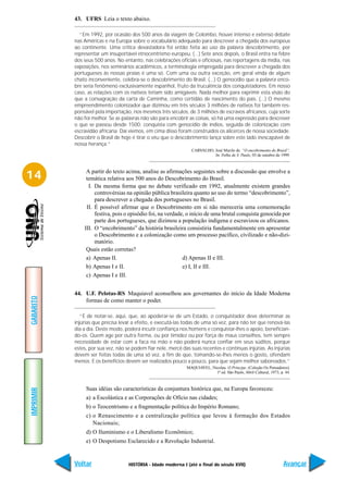 43. UFRS Leia o texto abaixo.

             “Em 1992, por ocasião dos 500 anos da viagem de Colombo, houve intenso e extenso debate
           nas Américas e na Europa sobre o vocabulário adequado para descrever a chegada dos europeus
           ao continente. Uma crítica devastadora foi então feita ao uso da palavra descobrimento, por
           representar um insuportável etnocentrismo europeu. (...) Sete anos depois, o Brasil entra na febre
           dos seus 500 anos. No entanto, nas celebrações oficiais e oficiosas, nas reportagens da mídia, nas
           exposições, nos seminários acadêmicos, a terminologia empregada para descrever a chegada dos
           portugueses às nossas praias é uma só. Com uma ou outra exceção, em geral vinda de algum
           chato inconveniente, celebra-se o descobrimento do Brasil. (...) O genocídio que a palavra enco-
           bre seria fenômeno exclusivamente espanhol, fruto da truculência dos conquistadores. Em nosso
           caso, as relações com os nativos teriam sido amigáveis. Nada melhor para exprimir esta visão do
           que a consagração da carta de Caminha, como certidão de nascimento do país. (...) O mesmo
           empreendimento colonizador que dizimou em três séculos 3 milhões de nativos foi também res-
           ponsável pela importação, nos mesmos três séculos, de 3 milhões de escravos africanos, cuja sorte
           não foi melhor. Se as palavras não são para encobrir as coisas, só há uma expressão para descrever
           o que se passou desde 1500: conquista com genocídio de índios, seguida de colonização com
           escravidão africana. Daí viemos, em cima disso foram construídos os alicerces de nossa sociedade.
           Descobrir o Brasil de hoje é tirar o véu que o descobrimento lança sobre este lado inescapável de
           nossa herança.”
                                                                 CARVALHO, José Murilo de. “O encobrimento do Brasil”.
                                                                           In: Folha de S. Paulo, 03 de outubro de 1999.




14              A partir do texto acima, analise as afirmações seguintes sobre a discussão que envolve a
                temática relativa aos 500 anos do Descobrimento do Brasil.
                 I. Da mesma forma que no debate verificado em 1992, atualmente existem grandes
                    controvérsias na opinião pública brasileira quanto ao uso do termo “descobrimento”,
                    para descrever a chegada dos portugueses no Brasil.
                II. É possível afirmar que o Descobrimento em si não mereceria uma comemoração
                    festiva, pois o episódio foi, na verdade, o início de uma brutal conquista genocida por
                    parte dos portugueses, que dizimou a população indígena e escravizou os africanos.
               III. O “encobrimento” da história brasileira consistiria fundamentalmente em apresentar
                    o Descobrimento e a colonização como um processo pacífico, civilizado e não-dizi-
                    matório.
                Quais estão corretas?
                a) Apenas II.                               d) Apenas II e III.
                b) Apenas I e II.                           e) I, II e III.
                c) Apenas I e III.


           44. U.F. Pelotas-RS Maquiavel aconselhou aos governantes do início da Idade Moderna
GABARITO




               formas de como manter o poder.

              “É de notar-se, aqui, que, ao apoderar-se de um Estado, o conquistador deve determinar as
           injúrias que precisa levar a efeito, e executá-las todas de uma só vez, para não ter que renová-las
           dia a dia. Deste modo, poderá incutir confiança nos homens e conquistar-lhes o apoio, benefician-
           do-os. Quem age por outra forma, ou por timidez ou por força de maus conselhos, tem sempre
           necessidade de estar com a faca na mão e não poderá nunca confiar em seus súditos, porque
           estes, por sua vez, não se podem fiar nele, mercê das suas recentes e contínuas injúrias. As injúrias
           devem ser feitas todas de uma só vez, a fim de que, tomando-se-lhes menos o gosto, ofendam
           menos. E os benefícios devem ser realizados pouco a pouco, para que sejam melhor saboreados.”
                                                               MAQUIAVEL, Nicolau. O Príncipe. (Coleção Os Pensadores).
                                                                            1ª ed. São Paulo, Abril Cultural, 1973, p. 44.



                Suas idéias são características da conjuntura histórica que, na Europa favoreceu:
IMPRIMIR




                a) a Escolástica e as Corporações de Ofício nas cidades;
                b) o Teocentrismo e a fragmentação política do Império Romano;
                c) o Renascimento e a centralização política que levou à formação dos Estados
                   Nacionais;
                d) O Iluminismo e o Liberalismo Econômico;
                e) O Despotismo Esclarecido e a Revolução Industrial.


           Voltar                   HISTÓRIA - Idade moderna I (até o final do século XVII)                           Avançar
 