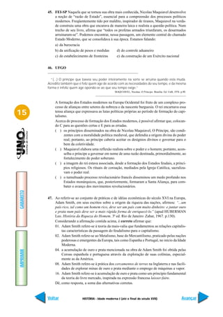 45. FEI-SP Naquela que se tornou sua obra mais conhecida, Nicolau Maquiavel desenvolve
               a noção de “razão de Estado”, essencial para a compreensão dos processos políticos
               modernos. Freqüentemente tido por maldito, inspirador de tiranos, Maquiavel na verda-
               de construiu uma obra que encarava de maneira laica e realista a questão política. Num
               trecho de seu livro, afirma que “todos os profetas armados triunfaram, os desarmados
               arruinaram-se”. Podemos encontrar, nessa passagem, um elemento central do chamado
               Estado Moderno, que se consolidava à sua época. Estamos falando:
               a) da burocracia
               b) da unificação de pesos e medidas         d) do controle aduaneiro
               c) do estabelecimento de fronteiras         e) da construção de um Exército nacional


           46. UFGO


             “(...) O príncipe que baseia seu poder inteiramente na sorte se arruina quando esta muda.
           Acredito também que é feliz quem age de acordo com as necessidades do seu tempo, e da mesma
           forma é infeliz quem age opondo-se ao que seu tempo exige.”
                                                         MAQUIAVEL, Nicolau. O Príncipe. Brasília: Ed. UnB, 1976. p.90.



               A formação dos Estados modernos na Europa Ocidental foi fruto de um complexo pro-
               cesso de alianças entre setores da nobreza e da nascente burguesia. O rei encarnava essa
15             tensa aliança que expressava as lutas políticas próprias ao período de formação do capi-
               talismo.
               Acerca do processo de formação dos Estados modernos, é possível afirmar que, colocan-
               do C para as questões certas e E para as erradas.
               ( ) os princípios disseminados na obra de Nicolau Maquiavel, O Príncipe, são condi-
                     zentes com a moralidade política medieval, que defendia a origem divina do poder
                     real; portanto, ao príncipe caberia aceitar os desígnios divinos e governar para o
                     bem da coletividade.
               ( ) Maquiavel elabora uma reflexão realista sobre o poder e o homem; portanto, acon-
                     selha o príncipe a governar em nome de uma razão destinada, primordialmente, ao
                     fortalecimento do poder soberano.
               ( ) a imagem do rei estava associada, desde a formação dos Estados feudais, a princí-
                     pios religiosos. Os rituais de coroação, mediados pela Igreja Católica, sacraliza-
                     vam o poder real.
               ( ) o tumultuado processo revolucionário francês disseminou um medo profundo nos
                     Estados monárquicos, que, posteriormente, formaram a Santa Aliança, para com-
                     bater o avanço dos movimentos revolucionários.
GABARITO




           47. Ao referir-se ao conjunto de práticas e de idéias econômicas do século XVI na Europa,
               Adam Smith, em seus escritos sobre a origem da riqueza das nações, afirmou: “...um
               país rico, tal como um homem rico, deve ser um país com muito dinheiro: e juntar ouro
               e prata num país deve ser a mais rápida forma de enriquecê-lo.” (apud HUBERMAN
               Leo. História da Riqueza do Homem. 3ª ed. Rio de Janeiro: Zahar, 1967. p.130).
               Considerando a afirmação contida acima, é correto afirmar que:
               01. Adam Smith refere-se à teoria da mais-valia que fundamentou as relações capitalis-
                   tas características da passagem do feudalismo para o capitalismo.
               02. Adam Smith refere-se ao Metalismo, base do Mercantilismo, praticado pelas nações
                   poderosas e emergentes da Europa, tais como Espanha e Portugal, no início da Idade
                   Moderna.
               04. a acumulação de ouro e prata mencionada na obra de Adam Smith foi obtida pelas
IMPRIMIR




                   Coroas espanhola e portuguesa através da exploração de suas colônias, especial-
                   mente as da América.
               08. Adam Smith refere-se à prática dos cercamentos de terras na Inglaterra e nas facili-
                   dades de explorar minas de ouro e prata mediante o emprego de máquinas a vapor.
               16. Adam Smith refere-se à acumulação de ouro e prata como um princípio fundamental
                   da teoria do livre mercado, inspirada na expressão francesa laisser-faire.
               Dê, como resposta, a soma das alternativas corretas.



           Voltar                 HISTÓRIA - Idade moderna I (até o final do século XVII)                          Avançar
 