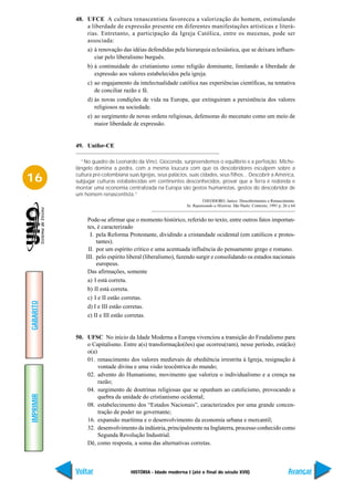 48. UFCE A cultura renascentista favoreceu a valorização do homem, estimulando
               a liberdade de expressão presente em diferentes manifestações artísticas e literá-
               rias. Entretanto, a participação da Igreja Católica, entre os mecenas, pode ser
               associada:
                a) à renovação das idéias defendidas pela hierarquia eclesiástica, que se deixara influen-
                   ciar pelo liberalismo burguês.
                b) à continuidade do cristianismo como religião dominante, limitando a liberdade de
                   expressão aos valores estabelecidos pela igreja.
                c) ao engajamento da intelectualidade católica nas experiências científicas, na tentativa
                   de conciliar razão e fé.
                d) às novas condições de vida na Europa, que extinguiram a persistência dos valores
                   religiosos na sociedade.
                e) ao surgimento de novas ordens religiosas, defensoras do mecenato como um meio de
                   maior liberdade de expressão.


           49. Unifor-CE

             “No quadro de Leonardo da Vinci, Gioconda, surpreendemos o equilíbrio e a perfeição. Miche-
           lângelo domina a pedra, com a mesma loucura com que os descobridores esculpem sobre a

16         cultura pré-colombiana suas Igrejas, seus palácios, suas cidades, seus filhos... Descobrir a América,
           subjugar culturas estabelecidas em continentes desconhecidos, provar que a Terra é redonda e
           montar uma economia centralizada na Europa são gestos humanistas, gestos do descobridor de
           um homem renascentista.”
                                                                       THEODORO, Janice. Descobrimentos e Renascimento.
                                                              In: Repensando a História. São Paulo: Contexto, 1991 p. 26 e 64


                Pode-se afirmar que o momento histórico, referido no texto, entre outros fatos importan-
                tes, é caracterizado
                 I. pela Reforma Protestante, dividindo a cristandade ocidental (em católicos e protes-
                    tantes).
                II. por um espírito crítico e uma acentuada influência do pensamento grego e romano.
               III. pelo espírito liberal (liberalismo), fazendo surgir e consolidando os estados nacionais
                    europeus.
                Das afirmações, somente
                a) I está correta.
                b) II está correta.
                c) I e II estão corretas.
GABARITO




                d) I e III estão corretas.
                e) II e III estão corretas.


           50. UFSC No início da Idade Moderna a Europa vivenciou a transição do Feudalismo para
               o Capitalismo. Entre a(s) transformação(ões) que ocorreu(ram), nesse período, está(ão)
               o(a)
               01. renascimento dos valores medievais de obediência irrestrita à Igreja, resignação à
                    vontade divina e uma visão teocêntrica do mundo;
               02. advento do Humanismo, movimento que valoriza o individualismo e a crença na
                    razão;
               04. surgimento de doutrinas religiosas que se opunham ao catolicismo, provocando a
IMPRIMIR




                    quebra da unidade do cristianismo ocidental;
               08. estabelecimento dos “Estados Nacionais”, caracterizados por uma grande concen-
                    tração de poder no governante;
               16. expansão marítima e o desenvolvimento da economia urbana e mercantil;
               32. desenvolvimento da indústria, principalmente na Inglaterra, processo conhecido como
                    Segunda Revolução Industrial.
               Dê, como resposta, a soma das alternativas corretas.



           Voltar                   HISTÓRIA - Idade moderna I (até o final do século XVII)                              Avançar
 