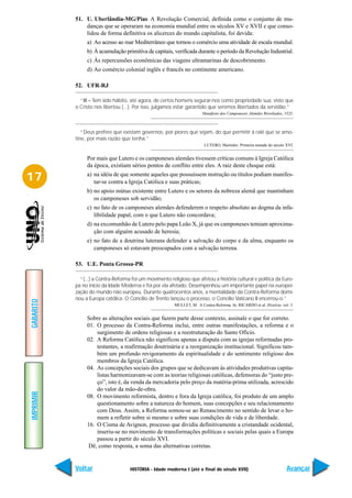 51. U. Uberlândia-MG/Pias A Revolução Comercial, definida como o conjunto de mu-
               danças que se operaram na economia mundial entre os séculos XV e XVII e que conso-
               lidou de forma definitiva os alicerces do mundo capitalista, foi devida:
                a) Ao acesso ao mar Mediterrâneo que tornou o comércio uma atividade de escala mundial.
                b) À acumulação primitiva de capitais, verificada durante o período da Revolução Industrial.
                c) Às repercussões econômicas das viagens ultramarinas de descobrimento.
                d) Ao comércio colonial inglês e francês no continente americano.

           52. UFR-RJ

             “III – Tem sido hábito, até agora, de certos homens segurar-nos como propriedade sua, visto que
           o Cristo nos libertou (...). Por isso, julgamos estar garantido que seremos libertados da servidão.”
                                                                        Manifesto dos Camponeses Alemães Revoltados, 1525.



              “Deus prefere que existam governos, por piores que sejam, do que permitir à ralé que se amo-
           tine, por mais razão que tenha.”
                                                                         LUTERO, Martinho. Primeira metade do século XVI.


                Por mais que Lutero e os camponeses alemães tivessem críticas comuns à Igreja Católica
                da época, existiam sérios pontos de conflito entre eles. A raiz deste choque está:

17              a) na idéia de que somente aqueles que possuíssem instrução ou títulos podiam manifes-
                   tar-se contra a Igreja Católica e suas práticas;
                b) no apoio mútuo existente entre Lutero e os setores da nobreza alemã que mantinham
                   os camponeses sob servidão;
                c) no fato de os camponeses alemães defenderem o respeito absoluto ao dogma da infa-
                   libilidade papal, com o que Lutero não concordava;
                d) na excomunhão de Lutero pelo papa Leão X, já que os camponeses temiam aproxima-
                   ção com alguém acusado de heresia;
                e) no fato de a doutrina luterana defender a salvação do corpo e da alma, enquanto os
                   camponeses só estavam preocupados com a salvação terrena.

           53. U.E. Ponta Grossa-PR

             “(...) a Contra-Reforma foi um movimento religioso que afetou a história cultural e política da Euro-
           pa no início da Idade Moderna e foi por ela afetado. Desempenhou um importante papel na europei-
           zação do mundo não europeu. Durante quatrocentos anos, a mentalidade da Contra-Reforma domi-
           nou a Europa católica. O Concílio de Trento lançou o processo, o Concílio Vaticano II encerrou-o.”
GABARITO




                                                         MULLET, M. A Contra-Reforma. In: RICARDO et al. História. vol. 3.


                Sobre as alterações sociais que fazem parte desse contexto, assinale o que for correto.
                01. O processo da Contra-Reforma inclui, entre outras manifestações, a reforma e o
                    surgimento de ordens religiosas e a reestruturação do Santo Ofício.
                02. A Reforma Católica não significou apenas a disputa com as igrejas reformadas pro-
                    testantes, a reafirmação doutrinária e a reorganização institucional. Significou tam-
                    bém um profundo revigoramento da espiritualidade e do sentimento religioso dos
                    membros da Igreja Católica.
                04. As concepções sociais dos grupos que se dedicavam às atividades produtivas capita-
                    listas harmonizavam-se com as teorias religiosas católicas, defensoras do “justo pre-
                    ço”, isto é, da venda da mercadoria pelo preço da matéria-prima utilizada, acrescido
                    do valor da mão-de-obra.
IMPRIMIR




                08. O movimento reformista, dentro e fora da Igreja católica, foi produto de um amplo
                    questionamento sobre a natureza do homem, suas concepções e seu relacionamento
                    com Deus. Assim, a Reforma somou-se ao Renascimento no sentido de levar o ho-
                    mem a refletir sobre si mesmo e sobre suas condições de vida e de liberdade.
                16. O Cisma de Avignon, processo que dividiu definitivamente a cristandade ocidental,
                    inseriu-se no movimento de transformações políticas e sociais pelas quais a Europa
                    passou a partir do século XVI.
                 Dê, como resposta, a soma das alternativas corretas.


           Voltar                   HISTÓRIA - Idade moderna I (até o final do século XVII)                           Avançar
 