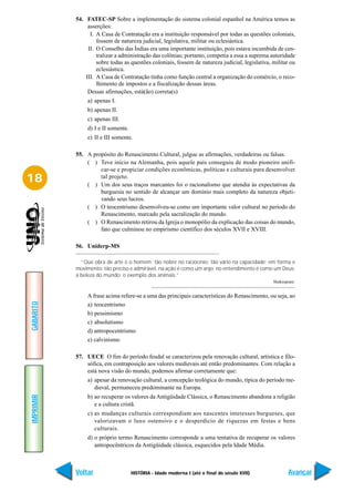 54. FATEC-SP Sobre a implementação do sistema colonial espanhol na América temos as
                asserções:
                 I. A Casa de Contratação era a instituição responsável por todas as questões coloniais,
                    fossem de natureza judicial, legislativa, militar ou eclesiástica.
                II. O Conselho das Índias era uma importante instituição, pois estava incumbida de cen-
                    tralizar a administração das colônias; portanto, competia a essa a suprema autoridade
                    sobre todas as questões coloniais, fossem de natureza judicial, legislativa, militar ou
                    eclesiástica.
               III. A Casa de Contratação tinha como função central a organização do comércio, o reco-
                    lhimento de impostos e a fiscalização dessas áreas.
                Dessas afirmações, está(ão) correta(s)
                a) apenas I.
                b) apenas II.
                c) apenas III.
                d) I e II somente.
                e) II e III somente.

           55. A propósito do Renascimento Cultural, julgue as afirmações, verdadeiras ou falsas.
               ( ) Teve início na Alemanha, pois aquele país conseguiu de modo pioneiro unifi-
                    car-se e propiciar condições econômicas, políticas e culturais para desenvolver
18                  tal projeto.
               ( ) Um dos seus traços marcantes foi o racionalismo que atendia às expectativas da
                    burguesia no sentido de alcançar um domínio mais completo da natureza objeti-
                    vando seus lucros.
               ( ) O teocentrismo desenvolveu-se como um importante valor cultural no período do
                    Renascimento, marcado pela sacralização do mundo.
               ( ) O Renascimento retirou da Igreja o monopólio da explicação das coisas do mundo,
                    fato que culminou no empirismo científico dos séculos XVII e XVIII.

           56. Uniderp-MS

             “Que obra de arte é o homem; tão nobre no raciocínio; tão vário na capacidade; em forma e
           movimento; tão preciso e admirável, na ação é como um anjo; no entendimento é como um Deus;
           a beleza do mundo; o exemplo dos animais.”
                                                                                                 Shakespeare.


                A frase acima refere-se a uma das principais características do Renascimento, ou seja, ao
GABARITO




                a) teocentrismo
                b) pessimismo
                c) absolutismo
                d) antropocentrismo
                e) calvinismo

           57. UECE O fim do período feudal se caracterizou pela renovação cultural, artística e filo-
               sófica, em contraposição aos valores medievais até então predominantes. Com relação a
               está nova visão do mundo, podemos afirmar corretamente que:
                a) apesar da renovação cultural, a concepção teológica do mundo, típica do período me-
                   dieval, permaneceu predominante na Europa.
                b) ao recuperar os valores da Antigüidade Clássica, o Renascimento abandona a religião
IMPRIMIR




                   e a cultura cristã.
                c) as mudanças culturais correspondiam aos nascentes interesses burgueses, que
                   valorizavam o luxo ostensivo e o desperdício de riquezas em festas e bens
                   culturais.
                d) o próprio termo Renascimento corresponde a uma tentativa de recuperar os valores
                   antropocêntricos da Antigüidade clássica, esquecidos pela Idade Média.



           Voltar                    HISTÓRIA - Idade moderna I (até o final do século XVII)             Avançar
 