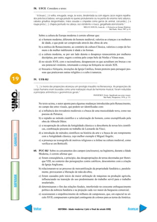 58. UFCE Considere o texto:

             “A bruxa (...) é velha, enrugada, vesga, às vezes, desdentada ou com alguns cacos negros espalha-
           dos pela boca babosa, verruga peluda no queixo protuberante ou na ponta do enorme nariz adunco,
           cabelos grisalhos desgrenhados, mãos ossudas e crispadas como garras de animal, corcunda,(...) a
           roupa preta (...), chapéu pontudo na cabeça, voz estridente e rouca, gargalhada aterrorizante.”
                                                             MELO E SOUZA, Laura de - A Feitiçaria na Europa Moderna.
                                                                                          São Paulo: Ática, 1987, p.14.


                Sobre a cultura da Europa moderna é correto afirmar que:
                a) o homem moderno, diferente do homem medieval, valoriza as crianças e as mulheres
                   de idade, o que pode ser comprovado através das obras de arte.
                b) a estética do Renascimento, ao contrário da cultura Clássica, valoriza o corpo do ho-
                   mem e da mulher indiferente à idade e às formas.
                c) a cultura moderna, se por um lado denota o desapreço renascentista por mulheres
                   decrépitas, por outro, sugere a estima pelo corpo belo de Ninfas e Vênus nuas.
                d) no século XVII, com o racionalismo, desaparecem os que acreditam em bruxas e no
                   seu potencial virulento, retornando a crença na feitiçaria no século XIX.
                e) bruxaria e feitiçaria, invenções da Igreja Católica, foram pretexto para perseguir pes-
                   soas que praticavam outras religiões e o culto à natureza.

19         59. UFR-RJ

             “(...) a teoria das proporções alcançou um prestígio inaudito na Renascença. As proporções do
           corpo humano eram louvadas como uma realização visual da harmonia musical, foram reduzidas
           a princípios aritméticos e geométricos gerais.”
                                                                         PANOFSKY, Erwin. Significado nas artes visuais.
                                                                                  São Paulo, Perspectiva, 1976. p. 131.


                No texto acima, o autor aponta para algumas mudanças introduzidas pelo Renascimento,
                no campo das artes visuais, que podem ser identificadas com:
                a) a influência dos trovadores medievais e a busca de uma musicalidade nova, como nas
                   poesias de Petrarca;
                b) o repúdio ao método científico e a valorização do homem, como exemplificado pela
                   obra de Albrecht Dürer.
                c) a recuperação da cultura da Antigüidade clássica e a descoberta de novas leis científi-
                   cas, combinação presente no trabalho de Leonardo da Vinci;
                d) a introdução de métodos científicos na história da arte e a busca de um rompimento
GABARITO




                   com a Antigüidade clássica, cujo melhor exemplo é Miguel Ângelo;
                e) a presença na iconografia de motivos religiosos e a ênfase na cultura medieval, como
                   verifica-se em Botticelli.

           60. PUC-RJ Sobre os cercamentos dos campos (enclosures), na Inglaterra, durante a Idade
               Moderna, é correto afirmar que:
                a) foram conseqüência, a princípio, das desapropriações de terras decretadas por Henri-
                   que VIII, no contexto das perseguições contra católicos, descontentes com a criação
                   da Igreja Anglicana;
                b) relacionaram-se ao processo de mercantilização da propriedade fundiária e, paralela-
                   mente, provocaram a liberação de mão-de-obra;
IMPRIMIR




                c) foram causados pelo início da maior utilização de máquinas na produção agrícola,
                   influenciando na transição do uso predominante do trabalho servil para o trabalho
                   assalariado;
                d) determinaram o fim das relações feudais, interferindo no crescente enfraquecimento
                   político da nobreza fundiária e na projeção cada vez maior da burguesia comercial;
                e) ocasionaram o empobrecimento de milhares de camponeses, que, em especial no sé-
                   culo XVII, compuseram o principal contingente de colonos para as terras da América.



           Voltar                  HISTÓRIA - Idade moderna I (até o final do século XVII)                          Avançar
 
