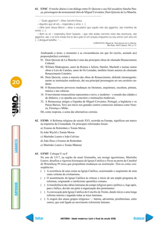 61. UFSC O trecho abaixo é um diálogo entre D. Quixote e seu fiel escudeiro Sancho Pan-
               ça, personagens da monumental obra de Miguel Cervantes, Dom Quixote de La Mancha.


              ...” Quais gigantes? – Disse Sancho Pança.
              – Aqueles que ali vês – respondeu o amo. (...)
              – Olhe bem Vossa Mercê – disse o escudeiro que aquilo não são gigantes, são moinhos de
           vento. (...)
              – Bem se vê – respondeu Dom Quixote – que não andas corrente nisto das aventuras, são
           gigantes, são; e se tens medo tira-te daí e põe-te em oração enquanto eu vou entrar com eles em
           (...) desigual batalha. “...
                                                                  CERVANTES, Miguel de. Dom Quixote de La Mancha.
                                                                              São Paulo, Abril Cultural, 1981, p. 55.



                Analisando o texto, o momento e as circunstâncias em que foi escrito, assinale a(s)
                proposição(ões) correta(s).
                01. Dom Quixote de La Mancha é uma das principais obras do chamado Renascimento
                    Cultural.
                02. William Shakespeare, autor de Romeu e Julieta, Hamlet, Macbeth e muitas outras
                    obras e Luís de Camões, autor de Os Lusíadas, também foram autores do chamado
                    Renascimento Literário.
                04. Dom Quixote, como a maioria das obras do Renascimento, defende intransigente-
                    mente as instituições medievais, daí seu principal personagem ser um cavaleiro an-
20                  dante.
                08. O Renascimento provocou mudanças na literatura, arquitetura, escultura, pintura,
                    música e nas ciências.
                16. O movimento renascentista representou o novo, o moderno – o mundo das cidades e
                    do dinheiro, e se opunha aos conceitos e instituições medievais.
                32. A Renascença atingiu a Espanha de Miguel Cervantes, Portugal, a Inglaterra e os
                    Países Baixos. Teve seu início nos grandes centros comerciais italianos como Vene-
                    za, Florença e Milão.
                Dê, como resposta, a soma das alternativas corretas.


           62. UEMS A Reforma religiosa do século XVI, ocorrida na Europa, significou um marco
               na trajetória da Cristandade. Os principais reformados foram:
                a) Erasmo de Rotterdam e Tomás Morus
                b) João Wyclif e Tomás Morus
                c) Martinho Lutero e João Calvino
GABARITO




                d) João Huss e Erasmo de Rotterdam
                e) Martinho Lutero e Tomás Müntzer


           63. UFMT Coloque V ou F
               No ano de 1517, na região da atual Alemanha, um monge agostiniano, Martinho
               Lutero, desafiou a rigorosa hierarquia da Igreja Católica e fixou na porta da Catedral
               de Witemberg 95 teses que propunham mudanças na instituição. Tem-se como con-
               seqüências:
               ( ) A ocorrência de uma cisma na Igreja Católica, ocasionando o surgimento de uma
                    outra vertente do cristianismo.
               ( ) O assentimento da Igreja Católica às críticas e início de um amplo programa de
                    reformas, originando o catolicismo apostólico romano.
IMPRIMIR




               ( ) A transferência das idéias luteranas do campo religioso para o político e, logo após,
                    para o bélico, devido em parte à organização dos protestantes.
               ( ) A convocação pela Igreja Católica do Concílio de Trento, dando início a uma longa
                    reforma interna e negando todas as teses luteranas.
               ( ) A origem dos atuais grupos religiosos — batista, adventista, presbiteriano, entre
                    outros, que está ligada ao movimento reformista luterano.




           Voltar                 HISTÓRIA - Idade moderna I (até o final do século XVII)                        Avançar
 