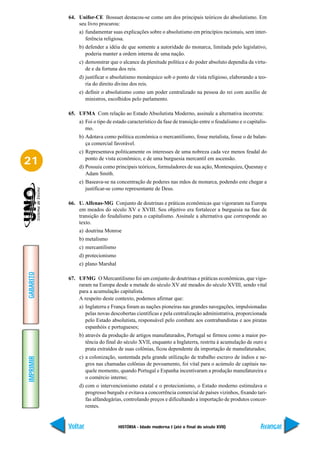 64. Unifor-CE Bossuet destacou-se como um dos principais teóricos do absolutismo. Em
               seu livro procurou:
               a) fundamentar suas explicações sobre o absolutismo em princípios racionais, sem inter-
                  ferência religiosa.
               b) defender a idéia de que somente a autoridade do monarca, limitada pelo legislativo,
                  poderia manter a ordem interna de uma nação.
               c) demonstrar que o alcance da plenitude política e do poder absoluto dependia da virtu-
                  de e da fortuna dos reis.
               d) justificar o absolutismo monárquico sob o ponto de vista religioso, elaborando a teo-
                  ria do direito divino dos reis.
               e) definir o absolutismo como um poder centralizado na pessoa do rei com auxílio de
                  ministros, escolhidos pelo parlamento.

           65. UFMA Com relação ao Estado Absolutista Moderno, assinale a alternativa incorreta:
               a) Foi o tipo de estado característico da fase de transição entre o feudalismo e o capitalis-
                  mo.
               b) Adotava como política econômica o mercantilismo, fosse metalista, fosse o de balan-
                  ça comercial favorável.
               c) Representava politicamente os interesses de uma nobreza cada vez menos feudal do

21                ponto de vista econômico, e de uma burguesia mercantil em ascensão.
               d) Possuiu como principais teóricos, formuladores de sua ação, Montesquieu, Quesnay e
                  Adam Smith.
               e) Baseava-se na concentração de poderes nas mãos de monarca, podendo este chegar a
                  justificar-se como representante de Deus.

           66. U. Alfenas-MG Conjunto de doutrinas e práticas econômicas que vigoraram na Europa
               em meados do século XV e XVIII. Seu objetivo era fortalecer a burguesia na fase de
               transição do feudalismo para o capitalismo. Assinale a alternativa que corresponde ao
               texto.
               a) doutrina Monroe
               b) metalismo
               c) mercantilismo
               d) protecionismo
               e) plano Marshal
GABARITO




           67. UFMG O Mercantilismo foi um conjunto de doutrinas e práticas econômicas, que vigo-
               raram na Europa desde a metade do século XV até meados do século XVIII, sendo vital
               para a acumulação capitalista.
               A respeito deste contexto, podemos afirmar que:
               a) Inglaterra e França foram as nações pioneiras nas grandes navegações, impulsionadas
                  pelas novas descobertas científicas e pela centralização administrativa, proporcionada
                  pelo Estado absolutista, responsável pelo combate aos contrabandistas e aos piratas
                  espanhóis e portugueses;
               b) através da produção de artigos manufaturados, Portugal se firmou como a maior po-
                  tência do final do século XVII, enquanto a Inglaterra, restrita à acumulação de ouro e
                  prata extraídos de suas colônias, ficou dependente da importação de manufaturados;
               c) a colonização, sustentada pela grande utilização de trabalho escravo de índios e ne-
IMPRIMIR




                  gros nas chamadas colônias de povoamento, foi vital para o acúmulo de capitais na-
                  quele momento, quando Portugal e Espanha incentivaram a produção manufatureira e
                  o comércio interno;
               d) com o intervencionismo estatal e o protecionismo, o Estado moderno estimulava o
                  progresso burguês e evitava a concorrência comercial de países vizinhos, fixando tari-
                  fas alfandegárias, controlando preços e dificultando a importação de produtos concor-
                  rentes.


           Voltar                 HISTÓRIA - Idade moderna I (até o final do século XVII)               Avançar
 