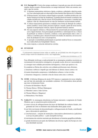 68. U.E. Maringá-PR O início dos tempos modernos é marcado por uma série de transfor-
               mações, dentre as quais o Renascimento, no campo intelectual. Sobre este assunto, assi-
               nale o que for correto.
               01. A literatura renascentista valorizava a Igreja, a nobreza e sobretudo o ideal da cavala-
                   ria. Essa valorização pode ser observada na obra literária Don Quixote de La Mancha.
               02. O Renascimento, movimento cultural ligado ao passado, é também produto das con-
                   dições históricas do final do feudalismo. O grande desenvolvimento econômico das
                   cidades da Itália até o final do século XVII possibilitou o mecenato e contribui para
                   explicar o fato de o Renascimento ter sido um fenômeno exclusivamente italiano.
               04. A ciência renascentista questionou a tradição como forma de obtenção do conheci-
                   mento científico. Assim sendo, procurou explicar o mundo a partir de novas teorias,
                   fugindo às interpretações místicas, típicas do período histórico anterior.
               08. Em seus aspectos artísticos, o Renascimento foi caracterizado por uma preocupação
                   com a figura humana. Essa preocupação possibilitou a valorização do nu e a busca
                   da perfeição ao retratar os homens, conduziu a uma aproximação entre a arte e a
                   ciência e contribuiu para o desenvolvimento de estudos de anatomia e de novas téc-
                   nicas de produção de cores e de perspectiva.
               16. A oposição à mentalidade predominante no período medieval levou os renascentis-
                   tas à redescoberta da Antigüidade Clássica.
               Dê, como resposta, a soma das alternativas corretas.


22         69. FUVEST-SP

            “É praticamente impossível treinar todos os súditos de um [Estado] nas artes da guerra e ao
           mesmo tempo mantê-los obedientes às leis e aos magistrados.”
                                                                           Jean Bodin, teórico do absolutismo, em 1578.


                Essa afirmação revela que a razão principal de as monarquias européias recorrerem ao
                recrutamento de mercenários estrangeiros, em grande escala, devia-se à necessidade de
                a) conseguir mais soldados provenientes da burguesia, a classe que apoiava o rei.
                b) completar as fileiras dos exércitos com soldados profissionais mais eficientes.
                c) desarmar a nobreza e impedir que esta liderasse as demais classes contra o rei.
                d) manter desarmados camponeses e trabalhadores urbanos e evitar revoltas.
                e) desarmar a burguesia e controlar a luta de classes entre esta e a nobreza.

           70. UEMS A Reforma Religiosa do século XVI marcou o surgimento de novas religiões,
               que até hoje são praticadas nas sociedades ocidentais. Os reformadores deste período
               que mais se destacaram foram:
GABARITO




                a) Erasmo de Roterdam e Wyclif
                b) Thomas Morus e William Shakespeare
                c) Martinho Lutero e João Calvino
                d) Thomas Münzer e Maquiavel
                e) Melanchton e Von Hutten

           71. Unifor-CE As monarquias absolutistas na Europa marcaram o surgimento do Estado
               Moderno, que se caracterizou pela existência de
                a) sinais visíveis de enfraquecimento dos laços de fidelidade dos senhores feudais, afu-
                   gentando da Corte os elementos mais destacados desse grupo social.
IMPRIMIR




                b) um forte movimento de descentralização e enfraquecimento do Estado, contribuindo
                   para a derrocada do capitalismo.
                c) uma burocracia – conjunto de instituições e funcionários administrativos e judiciários
                   a serviço do poder político – e pelo monopólio da força.
                d) movimentos dos exércitos nacionais que derrubavam as fronteiras geográficas definidas.
                e) grande desinteresse por parte dos habitantes das diversas regiões da Europa em criar
                   uma identidade nacional.



           Voltar                  HISTÓRIA - Idade moderna I (até o final do século XVII)                         Avançar
 