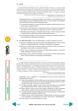 72. UECE

             “A superioridade das Monarquias sobre os senhores feudais acentuou-se: os castelos feudais
           deixaram de ser invulneráveis com o desenvolvimento da artilharia; a criação de exércitos profissi-
           onais, convertidos em poderosos sustentáculos das monarquias, libertaram-nas da até então im-
           prescindível ajuda da nobreza feudal, cuja principal instituição militar – a cavalaria – tornou-se
           inútil diante da infantaria com arcabuzes e mosquetes.”
                          AQUINO, Rubim Leão et alli. História das Sociedades. Das Sociedades Modernas às Sociedades Atuais. 2 ed.
                                                                                      Rio de Janeiro: Ao Livro Técnico, 1983. p. 24.


                O estabelecimento das monarquias absolutas, como enfatizava o texto citado, deu-se em
                conformidade com uma centralização política cada vez mais acentuada. Com relação a
                esta centralização política, assinale a alternativa certa.
                a) a concentração de poderes nas mãos dos Reis não significou prejuízo político ou eco-
                   nômico para os senhores feudais.
                b) acordos entre setores burgueses e aristocráticos levaram ao Absolutismo monárquico,
                   cujo objetivo maior era reprimir as sublevações de servos e camponeses pobres.
                c) financiados pelos burgueses e idolatrados pelos nobres, os Reis europeus exerciam
                   um poder absoluto, especialmente depois da Revolução Francesa.
                d) a concentração de poderes nas mãos dos Reis, em prejuízo dos senhores feudais, le-
                   vou à instituição do Absolutismo monárquico.

23         73. U.F. Juiz de Fora-MG Acerca do Mercantilismo, assinale a alternativa incorreta:
                a) Promovia a transferência de rendas dos setores mais produtivos para os setores menos
                   dinâmicos, taxando pesadamente os primeiros em benefício dos segundos.
                b) Baseava-se na intervenção econômica e política do Estado, na esfera dos negócios e
                   da produção, favorecendo a acumulação de capitais.
                c) Atuava como um importante componente do Antigo Regime europeu, ao articular o
                   Estado Absolutista à exploração colonial.
                d) Enfraquecia o pacto colonial ao defender o livre comércio, o fim das tarifas protecio-
                   nistas e maiores incentivos às importações das Metrópoles.

           74. UFSC

              “Eu, Galilei, filho do falecido Vicenzo Galilei, Florentino, de setenta anos de idade, intimado à
           presença deste Tribunal e ajoelhado diante de vós, Eminentíssimos e Reverendíssimos Senhores
           Cardeais Inquisidores-Gerais (...) tendo diante dos olhos e tocando com as mãos os Santos Evan-
           gelhos (...) considerando que após ser intimada uma injunção (...) para que – eu deixasse a intei-
GABARITO




           ramente falsa opinião de estar o Sol no centro do mundo e imóvel e a Terra não estar no centro do
           mundo e mover-se (...), escrevi e imprimi um livro no qual discuto a nova doutrina, já condenada
           (...) abjuro, amaldiçôo e detesto os citados erros e heresias (...).”
                                                                         Apud: PRADE, Péricles. Crônica do Julgamento de Galileu.
                                                                                   Poder & Saber. Curitiba: Casa das Idéias, 1992.


                Analisando o texto, o momento, e as circunstâncias em que foi escrito, assinale a(s)
                proposição(ões) correta(s):
                01. Trata-se da retratação de Galileu Galilei, que em seus estudos de astronomia negou
                    a concepção geocentrista aceita, até então, por grande parte dos astrônomos e defen-
                    deu que o Sol, e não a Terra, seria o centro do universo.
                02. As idéias de Galileu, segundo o texto, foram aceitas pela igreja, mas condenadas
                    pelo Tribunal do Santo Ofício. Galileu, por esta razão, teve de retratar-se.
IMPRIMIR




                04. Bacon, Spinoza, Newton, assim como Galileu, enfrentaram as idéias tradicionais
                    então vigentes, criando as bases do racionalismo e do pensamento científico.
                08. As idéias racionalistas tiveram amplo apoio da aristocracia rural, que as usaram como
                    argumentação para combater o poder do clero.
                16. Galileu é um dos vultos do Renascimento. O Renascimento vai marcar uma mudan-
                    ça de mentalidade e a afirmação de novos valores, entre outros, o individualismo.
                Dê, como resposta, a soma das alternativas corretas.



           Voltar                    HISTÓRIA - Idade moderna I (até o final do século XVII)                                    Avançar
 