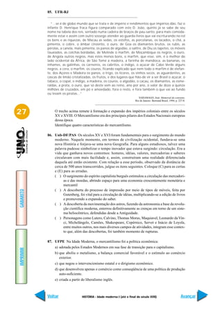 85. UFR-RJ


             “...se é de globo mundo que se trata e de império e rendimentos que impérios dão, faz o
           infante D. Henrique fraca figura comparado com este D. João, quinto já se sabe de seu
           nome na tabela dos reis, sentado numa cadeira de braços de pau-santo, para mais comoda-
           mente estar e assim com outro sossego atender ao guarda-livros que vai escriturando no rol
           os bens e as riquezas, de Macau as sedas, os estofos, as porcelanas, os lacados, o chá, a
           pimenta, o cobre, o âmbar cinzento, o ouro, de Goa os diamantes brutos, os rubis, as
           pérolas, a canela, mais pimenta, os panos de algodão, o salitre, de Diu os tapetes, os móveis
           tauxiados, as colchas bordadas, de Melinde o marfim, de Moçambique os negros, o ouro,
           de Angola outros negros, mas estes menos bons, o marfim, que esse, sim, é o melhor do
           lado ocidental da África, de São Tomé a madeira, a farinha de mandioca, as bananas, os
           inhames, as galinhas, os carneiros, os cabritos, o índigo, o açúcar de Cabo Verde alguns
           negros, a cera, o marfim, os couros, ficando explicado que nem todo o marfim é de elefan-
           te, dos Açores e Madeira os panos, o trigo, os licores, os vinhos secos, as aguardentes, as
           cascas de limão cristalizadas, os frutos, e dos lugares que hão-de vir a ser Brasil o açúcar, o
           tabaco, o copal, o índigo, a madeira, os couros, o algodão, o cacau, os diamantes, as esme-
           raldas, a prata, o ouro, que só deste vem ao reino, ano por ano, o valor de doze a quinze
           milhões de cruzados, em pó e amoedado, fora o resto, e fora também o que vai ao fundo
           ou levam os piratas...”
                                                                             SARAMAGO, José. Memorial do convento.
                                                                          Rio de Janeiro: Bertrand Brasil, 1994, p. 227-8.



27              O trecho acima remete à formação e expansão dos impérios coloniais entre os séculos
                XV e XVIII. O Mercantilismo era dos principais pilares dos Estados Nacionais europeus
                dessa época.
                Identifique quatro características do mercantilismo.

           86. Unb-DF/PAS Os séculos XV e XVI foram fundamentais para o surgimento do mundo
               moderno. Naquele momento, em termos de civilização ocidental, fundava-se uma
               nova História e forjava-se uma nova Geografia. Para alguns estudiosos, talvez uma
               palavra pudesse simbolizar o tempo inovador que estava surgindo: circulação. Era a
               vida que ganhava novos contornos: homens, idéias, valores, mercadorias e saberes
               circulavam com mais facilidade e, assim, construíram uma realidade diferenciada
               daquela até então existente. Com relação a esse período, observado da distância de
               cerca de 500 anos transcorridos, julgue os itens seguintes. Coloque (C) para as certas
               e (E) para as erradas.
               ( ) O surgimento do espírito capitalista burguês estimulou a circulação das mercadori-
                     as e das moedas, abrindo espaço para uma economia crescentemente monetária e
                     mercantil
               ( ) A descoberta do processo de impressão por meio de tipos de móveis, feita por
GABARITO




                     Gutenberg, foi vital para a circulação de idéias, multiplicando-se a edição de livros
                     e promovendo a expansão do saber.
               ( ) A descoberta da movimentação dos astros, fazendo da astronomia a base da revolu-
                     ção científica moderna, enterrou definitivamente as crenças em torno de um siste-
                     ma heliocêntrico, defendidas desde a Antiguidade.
               ( ) Personagens como Lutero, Calvino, Thomas Morus, Maquiavel, Leonardo da Vin-
                     ci, Michelângelo, Camões, Shakespeare, Copérnico, Servet e Inácio de Loyola,
                     entre muitos outros, nos mais diversos campos de atividades, integram esse contex-
                     to que, além das descobertas, foi também momento de rupturas.

           87. UFPE Na Idade Moderna, o mercantilismo foi a política econômica:
                a) adotada pelos Estados Modernos em sua fase de transição para o capitalismo.
IMPRIMIR




                b) que aboliu o metalismo, a balança comercial favorável e o estímulo ao comércio
                   exterior.
                c) que negou o intervencionismo estatal e o dirigismo econômico.
                d) que desenvolveu apenas o comércio como conseqüência de uma política de produção
                   auto-suficiente.
                e) criada a partir do liberalismo inglês.



           Voltar                  HISTÓRIA - Idade moderna I (até o final do século XVII)                           Avançar
 