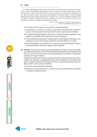 91. UFRN

             “Os Cabeças Redondas (round-heads) receberam esse nome pelo corte de cabelo que usavam:
           curto, de forma arrendodada, desprezando a moda correntes dos cabelos longos entre os mem-
           bros da corte... A partir das vitórias militares sobre os Cavaleiros, conseguiram a rendição do rei
           em 1646. Entretanto, Carlos I reorganizou seus soldados e recomeçou a guerra, sendo derrotado
           definitivamente pelos Cabeças Redondas de Cromwell. Preso, Carlos I foi julgado pela Alta Corte
           de Justiça a mando do Parlamento, sendo condenado à morte. Em janeiro de 1649 o rei foi
           decapitado em frente ao palácio de Wbiteball, em Londres.”
                                                          HILL, C. O eleito de Deus: Oliver Cromwell e a Revolução Inglesa.
                                                                             São Paulo: Companhia das Letras, 1998. p. 179.


                Com relação aos fatos citados no texto acima, é correto afirmar que:
                a) o Parlamento, ao executar o rei, atacava um princípio central do Estado Absolutista,
                   que era a idéia da origem divina do poder real e de sua incontestável autoridade.
                b) os Cabeças Redondas defendiam não apenas a extinção do regime monárquico como
                   também a luta armada contra nações que tivessem esse regime.
                c) a Revolução Inglesa questionava a legitimidade do Antigo Regime Monárquico e de-
                   sencadeou uma série de revoluções, pondo fim ao Estado Moderno na Europa.
                d) a Revolução Inglesa estava afinada com os interesses da nascente burguesia, manten-
                   do alguns privilégios da nobreza, ligada à Igreja Anglicana.

29         92. UFR-RJ A Reforma Protestante marcou profundamente o modo de pensar da socieda-
               de ocidental cristã. Porém, as raízes da Reforma Protestante podem ser encontradas muito
               antes do século XVI, antes mesmo dos descontentamentos da nobreza e da burguesia
               européia com a Igreja Católica.
               Atualmente no Brasil, presenciamos um desenvolvimento muito grande de novas seitas e
               religiões que prometem e propagandeiam toda sorte de milagres. Esta ideologia mila-
               greira e a atuação política dessas igrejas não devem ser desprezadas para que compreen-
               damos melhor o nosso momento histórico.
                a) Cite duas causas da Reforma Protestante.
                b) Relacione o crescimento de seitas e religiões ao atual momento político-econômico
                   vivido pela sociedade brasileira.
GABARITO
IMPRIMIR




           Voltar                  HISTÓRIA - Idade moderna I (até o final do século XVII)                             Avançar
 