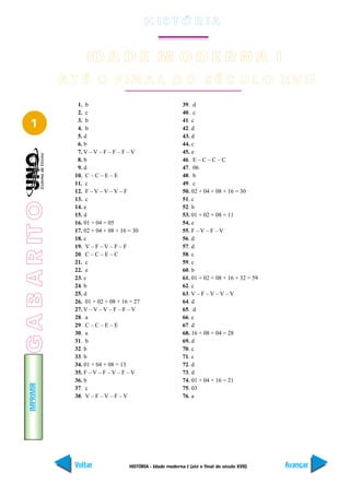 H IS T Ó R I A


                       ID A D E M O D E R N A I
                 A T É O F IN A L D O S É C U L O X V II
                    1. b                                        39. d
                    2. c                                        40. c

   1                3. b
                    4. b
                                                                41. c
                                                                42. d
                    5. d                                        43. d
                    6. b                                        44. c
                    7. V – V – F – F – F – V                    45. e
                    8. b                                        46. E – C – C – C
                    9. d                                        47. 06
                   10. C – C – E – E                            48. b
                   11. c                                        49. c
                   12. F – V – V – V – F                        50. 02 + 04 + 08 + 16 = 30
                   13. c                                        51. c
G A B A R IT O




                   14. e                                        52. b
                   15. d                                        53. 01 + 02 + 08 = 11
                   16. 01 + 04 = 05                             54. e
                   17. 02 + 04 + 08 + 16 = 30                   55. F – V – F – V
                   18. c                                        56. d
                   19. V – F – V – F – F                        57. d
                   20. C – C – E – C                            58. c
                   21. c                                        59. c
                   22. e                                        60. b
                   23. c                                        61. 01 + 02 + 08 + 16 + 32 = 59
                   24. b                                        62. c
                   25. d                                        63. V – F – V – V – V
                   26. 01 + 02 + 08 + 16 = 27                   64. d
                   27. V – V – V – F – F – V                    65. d
                   28. a                                        66. c
                   29. C – C – E – E                            67. d
                   30. a                                        68. 16 + 08 + 04 = 28
                   31. b                                        69. d
                   32. b                                        70. c
                   33. b                                        71. c
                   34. 01 + 04 + 08 = 13                        72. d
                   35. F – V – F – V – F – V                    73. d
                   36. b                                        74. 01 + 04 + 16 = 21
   IMPRIMIR




                   37. c                                        75. 03
                   38. V – F – V – F – V                        76. a




                   Voltar               HISTÓRIA - Idade moderna I (até o final do século XVII)   Avançar
 