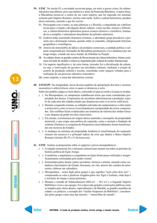39. UFSC No século IV, a sociedade escravista grega, em meio a graves crises, foi subme-
               tida pelos macedônios, povo que habitava o norte da Península Balcânica. A partir disso,
               a Macedônia tornou-se o centro de um vasto império, que foi superado em extensão
               somente pelo Império Romano, séculos mais tarde. Sobre a cultura helenística, produto
               desse momento, assinale o que for correto.
               01. Preocupada com o teatro, as artes plásticas e a filosofia, e empenhada em viabilizar
                    locais para a criação e divulgação desses saberes, como escolas, museus e bibliote-
                    cas, a cultura helenística apresentou poucos avanços técnicos e científicos, limitan-
                    do-se a compilar e sistematizar descobertas de períodos anteriores.
               02. Embora tenha assimilado elementos orientais, a identidade grega prevaleceu e per-
                    sistiu até a dominação romana, quando então se expandiu, ultrapassando barreiras
                    geográficas e cronológicas.
               04. Através do intercâmbio de idéias e de produtos comerciais, a unidade política e cul-
                    tural conquistada por Alexandre da Macedônia permaneceu viva e dinâmica por um
                    longo tempo, criando um novo mundo, de Gibraltar ao Punjab.
               08. As cidades foram os grandes centros de florescimento da cultura helenística. Atenas conti-
                    nuou servindo de modelo e tornou-se importante pólo cultural de caráter internacional.
               16. Um aspecto significativo e, de certa forma, inovador foi a oficialização da cultura,
                    ou seja, a intervenção do governo nas atividades culturais, mediante a criação de
                    centros de produção cultural e escolas, concebidas como espaços voltados para a
                    realização de um processo educativo sistemático.
               Dê, como resposta, a soma das alternativas corretas.
13
           40. UFGO-PS Na Antigüidade, havia diversos padrões de apropriação dos bens e recursos
               necessários à sobrevivência, entre os quais se destacava a terra.
               Sobre tais padrões, julgue os itens abaixo, colocando (c) para as certas e (e) para as erradas.
               ( ) Na Mesopotâmia, os camponeses trabalhavam terras que eram consideradas pro-
                    priedade dos deuses. Corporações de sacerdotes administravam a produção, a par-
                    tir de cada uma das cidades-estado que disputavam entre si as terras cultiváveis.
               ( ) Durante a expansão romana, os soldados (advindos do campesinato) e a elite (tanto
                    a aristocracia como os novos ricos) disputavam a propriedade das terras conquista-
                    das. Tais conflitos ficam evidenciados nas tentativas de reforma dos irmãos Graco
                    e nas disputas de poder nos dois triunviratos.
               ( ) Em Atenas, a aristocracia de origem dórica mantinha o monopólio da propriedade
                    territorial, o que exigia uma política de expansão, como o atestam a fundação de
                    colônias (Tarento) e a conquista do Peloponeso (seus habitantes foram transforma-
                    dos em escravos do Estado).
               ( ) A mudança na estrutura da propriedade fundiária (a transformação do camponês
                    romano em escravo) é o principal indício da crise que abalou o Baixo Império
GABARITO




                    Romano (séculos III, IV, e V da nossa era).

           41. UFSE Analise as proposições sobre os egípcios e povos mesopotâmicos:
               ( ) A religião monoteísta foi o elemento cultural mais atuante em todos os períodos da
                   história política do Egito Antigo.
               ( ) A medicina, a arquitetura e a engenharia no Egito foram pouco utilizadas e insigni-
                   ficantemente estimuladas pelo poder central.
               ( ) Estimulados pelos faraós e pelos sacerdotes, técnicos e artistas, atuando como ver-
                   dadeiros funcionários do Estado, buscaram, em vão, através dos estudos da astro-
                   nomia, elaborar um calendário.
               ( ) Mesopotâmia – nome dado pelos gregos e que significa “terra entre dois rios” –
                   compreendia os vales e planícies irrigados pelos rios Tigre e Eufrates, onde hoje é
IMPRIMIR




                   o território do Iraque e terras próximas.
               ( ) Durante o reinado de Nabucodonosor (604 a.C. – 561 a.C.), o Segundo Império
                   Babilônico viveu o seu apogeu. Foi a época das grandes construções públicas como
                   os templos para vários deuses, especialmente o de Marduk, as grandes muralhas da
                   cidade e os palácios, a exemplo dos “Jardins Suspensos da Babilônia”, considera-
                   dos pelos gregos como uma das maiores – “maravilhas do mundo”.




           Voltar          HISTÓRIA - O modo de produção asiático, Grécia antiga e mundo romano           Avançar
 
