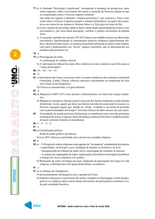 77. a) A chamada “Revolução Copernicana” corresponde à mudança de perspectiva, entre
                        outros aspectos, sobre o movimento dos astros e a posição da Terra em relação ao que
                        se compreendia como o Universo naquele momento.
                        Até então era vigente o chamado “sistema geocêntrico”, que colocava a Terra como
                        centro desse Universo. Copérnico propôs o sistema heliocêntrico, no qual o Sol consti-
                        tui-se no centro de um sistema (o Sistema Solar) e a Terra gira em torno do Sol.
                     b) Com o invento do telescópio, pôde-se fazer a observação experimental dos astros e seus
                        movimentos e, por meio dessa percepção, verificar o próprio movimento do planeta
                        Terra.
                     c) A expansão marítima dos séculos XV-XVI baseou seu trabalho técnico na observação
                        astronômica. Aperfeiçoando os instrumentos náuticos existentes (especialmente ára-
                        bes) e desenvolvendo outros, os técnicos do período utilizavam os astros como referen-
                        ciais para o deslocamento nos “novos” espaços marítimos, que se apresentavam aos
                        europeus pela primeira vez.

   2             78. a
                 79. a) Promulgação do index.
                        A confirmação do celibato clerical.
                     b) A reativação do tribunal do santo ofício objetivava evitar a perda de mais fiéis para as
                        “seitas protestantes”.
                 80. 01 + 02 + 16 = 19
                 81. b
                 82. a) Incremento das trocas comerciais entre os centros dinâmicos da economia continental
                        (Antuérpia, Lisboa, Veneza, Gênova), processo concomitante ao surgimento de uma
                        nova classe (a dos burgueses).
                     b) Críticas ao teocentrismo e ao geocentrismo.
G A B A R IT O




                 83. d
                 84. a) Maquiavel (1469-1527) viveu durante o Renascimento, no início dos tempos moder-
                        nos.
                     b) Maquiavel considera a fortuna (acaso) como um dos fatores responsáveis pelo destino
                        do príncipe. Assim, aquele que deixa seu destino nas mãos do acaso pode ter sucesso ou
                        fracasso, enquanto aquele que, dotado de virtude, “combina o seu modo de proceder
                        com as particularidades dos tempos” tem mais chances de obter sucesso nas suas ações.
                 85. Acumulação de metais preciosos (bulionismo ou metalismo) como uma das principais
                        estratégias de acesso à riqueza; busca de balança comercial favorável; estabelecimento
                        do pacto colonial; fomento às manufaturas.
                 86. C – C – E – C
                 87. a
                 88. a) Centralização política
                        Perda do poder político da nobreza.
                     b) Luís XIV reforçou a autoridade real e promoveu a unidade religiosa.
                 89. d
                 90. a) – Utilização de ordens religiosas como agentes da “reconquista” notadamente dos jesuítas
                        e capuchinhos, na Europa e com a fundação de missões na América e na Ásia.
                        – Reorganização do tribunal do santo ofício, encarregado de combater as heresias.
                        – A criação da congregação do index, organização eclesiástica encarregada de publicar
                        a relação dos livros contrários à fé católica.
                     b) Realização de cultos em língua nacional, ampliação da participação dos leigos na vida
                        religiosa, a definição por uma Igreja democrática e ecumênica.
                 91. a
   IMPRIMIR




                 92. a) A cobrança de indulgências
                     O descontentamento da burguesia com a questão da Usura.
                     b) Podemos relacionar o crescimento das seitas e religiões ao desemprego, à falta de pers-
                        pectiva e à violência, dentre outros fatores decorrentes da atual política econômica vivi-
                        da pela sociedade brasileira.




                 Voltar                  HISTÓRIA - Idade moderna I (até o final do século XVII)              Avançar
 
