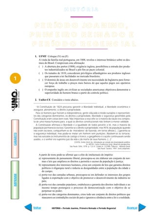 H IS T Ó R I A


             P E R ÍO D O JO A N IN O ,
           P R IM E IR O R E IN A D O E
            P E R ÍO D O R E G E N C I A L
             1. UFMT Coloque (V) ou (F)
                A vinda da família real portuguesa, em 1808, revelou o interesse britânico sobre os des-
                tinos do Brasil. Comprovam esta afirmação:
                ( ) A abertura dos portos (1808), exigência inglesa, possibilitou a entrada dos produ-
                      tos industrializados no Brasil e pôs fim ao pacto colonial.
                ( ) Os tratados de 1810, concederam privilégios alfandegários aos produtos ingleses
                      que passaram a ter facilidades no mercado brasileiro.
1               ( ) O domínio de áreas em desenvolvimento era necessidade da Inglaterra para forne-
                      cer força de trabalho a preços mais baixos do que aqueles pagos aos operários
                      europeus.
                ( ) O empenho inglês em civilizar as sociedades americanas objetivava demonstrar a
                      superioridade do homem branco a partir do controle político.

             2. Unifor-CE Considere o texto abaixo.

              “A Constituição de 1824 procurou garantir a liberdade individual, a liberdade econômica e
            assegurar, plenamente, o direito à propriedade.
              Para os homens que fizeram a independência, gente educada à moda européia e representan-
            tes das categorias dominantes, os direitos a propriedade, liberdade e segurança garantidos pela
            Constituição eram coisas bem reais. Não importava a essa elite se a maioria da nação era compos-
            ta de uma massa humana para a qual os direitos constitucionais não tinham a menor validade.
              A Constituição afirmava a liberdade e a igualdade de todos perante a lei, mas a maioria da
            população permanecia escrava. Garantia-se o direito a propriedade, mas 95% da população quando
            não eram escravos, compunham-se de ‘moradores’ de fazenda, em terras alheias (...) garantia-se
            a segurança individual, mas podia-se matar um homem sem punições. Aboliam-se as torturas,
GABARITO




            mas nas senzalas os instrumentos de castigo o tronco, a gargalheira e o açoite continuavam sendo
            usados, e o senhor era supremo juiz da vida e da morte de seus homens. (...)”
                                                     COSTA, Emília Viotti da. Introdução ao estudo da emancipação política.
                                                                     In: MOTA, Carlos Guilherme (org). Brasil em perspectiva.
                                                São Paulo: Difel, 1978. p. 123-4. Citado in: COTRIN, Gilberto , História Geral,
                                                                                    São Paulo: Saraiva, 1997, texto adaptado.


                 A partir do texto pode-se afirmar que a elite de intelectuais do império:
                 a) representante do pensamento liberal, preocupou-se em elaborar um conjunto de nor-
                    mas e leis que ampliava os direitos e permitia o acesso da população à justiça;
                 b) representante dos interesses lusitanos, criou um conjunto de leis que garantia direitos
                    políticos à oligarquia rural e reduzia as desigualdades entre a população da cidade e
                    do campo;
IMPRIMIR




                 c) porta-voz das camadas urbanas, preocupou-se em defender os interesses dos grupos
                    ligados à exportação com o objetivo de promover o desenvolvimento da indústria no
                    país;
                 d) porta-voz das camadas populares, estabeleceu a garantia dos direitos individuais e ao
                    mesmo tempo postergava o processo de democratização com o objetivo de se
                    perpetuar no poder;
                 e) porta-voz das categorias dominantes, criou todo um conjunto de direitos políticos que
                    mascarava as contradições sociais do país e ignorava a distância entre a lei e a realidade.



            Voltar            HISTÓRIA – Período Joanino, Primeiro Reinado e Período Regencial                            Avançar
 