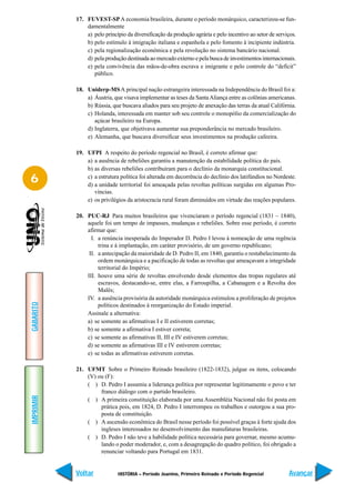 17. FUVEST-SP A economia brasileira, durante o período monárquico, caracterizou-se fun-
               damentalmente
               a) pelo princípio da diversificação da produção agrária e pelo incentivo ao setor de serviços.
               b) pelo estímulo à imigração italiana e espanhola e pelo fomento à incipiente indústria.
               c) pela regionalização econômica e pela revolução no sistema bancário nacional.
               d) pela produção destinada ao mercado externo e pela busca de investimentos internacionais.
               e) pela convivência das mãos-de-obra escrava e imigrante e pelo controle do “deficit”
                  público.

           18. Uniderp-MS A principal nação estrangeira interessada na Independência do Brasil foi a:
               a) Áustria, que visava implementar as teses da Santa Aliança entre as colônias americanas.
               b) Rússia, que buscava aliados para seu projeto de anexação das terras da atual Califórnia.
               c) Holanda, interessada em manter sob seu controle o monopólio da comercialização do
                  açúcar brasileiro na Europa.
               d) Inglaterra, que objetivava aumentar sua preponderância no mercado brasileiro.
               e) Alemanha, que buscava diversificar seus investimentos na produção cafeeira.

           19. UFPI A respeito do período regencial no Brasil, é correto afirmar que:
               a) a ausência de rebeliões garantiu a manutenção da estabilidade política do país.
               b) as diversas rebeliões contribuíram para o declínio da monarquia constitucional.
6              c) a estrutura política foi alterada em decorrência do declínio dos latifúndios no Nordeste.
               d) a unidade territorial foi ameaçada pelas revoltas políticas surgidas em algumas Pro-
                  víncias.
               e) os privilégios da aristocracia rural foram diminuídos em virtude das reações populares.

           20. PUC-RJ Para muitos brasileiros que vivenciaram o período regencial (1831 – 1840),
               aquele foi um tempo de impasses, mudanças e rebeliões. Sobre esse período, é correto
               afirmar que:
                 I. a renúncia inesperada do Imperador D. Pedro I levou à nomeação de uma regência
                    trina e à implantação, em caráter provisório, de um governo republicano;
                II. a antecipação da maioridade de D. Pedro II, em 1840, garantiu o restabelecimento da
                    ordem monárquica e a pacificação de todas as revoltas que ameaçavam a integridade
                    territorial do Império;
               III. houve uma série de revoltas envolvendo desde elementos das tropas regulares até
                    escravos, destacando-se, entre elas, a Farroupilha, a Cabanagem e a Revolta dos
                    Malês;
               IV. a ausência provisória da autoridade monárquica estimulou a proliferação de projetos
GABARITO




                    políticos destinados à reorganização do Estado imperial.
               Assinale a alternativa:
               a) se somente as afirmativas I e II estiverem corretas;
               b) se somente a afirmativa I estiver correta;
               c) se somente as afirmativas II, III e IV estiverem corretas;
               d) se somente as afirmativas III e IV estiverem corretas;
               e) se todas as afirmativas estiverem corretas.

           21. UFMT Sobre o Primeiro Reinado brasileiro (1822-1832), julgue os itens, colocando
               (V) ou (F):
               ( ) D. Pedro I assumiu a liderança política por representar legitimamente o povo e ter
                    franco diálogo com o partido brasileiro.
IMPRIMIR




               ( ) A primeira constituição elaborada por uma Assembléia Nacional não foi posta em
                    prática pois, em 1824, D. Pedro I interrompeu os trabalhos e outorgou a sua pro-
                    posta de constituição.
               ( ) A ascensão econômica do Brasil nesse período foi possível graças à forte ajuda dos
                    ingleses interessados no desenvolvimento das manufaturas brasileiras.
               ( ) D. Pedro I não teve a habilidade política necessária para governar, mesmo acumu-
                    lando o poder moderador, e, com a desagregação do quadro político, foi obrigado a
                    renunciar voltando para Portugal em 1831.


           Voltar            HISTÓRIA – Período Joanino, Primeiro Reinado e Período Regencial            Avançar
 