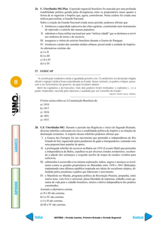 26. U. Uberlândia-MG/Pias O período regencial brasileiro foi marcado por uma profunda
               instabilidade política gerada pelas divergências entre os proprietários rurais quanto a
               forma de se organizar o Império que, agora, controlavam. Neste cenário foi criada uma
               milícia para-militar, a Guarda Nacional.
               Sobre a criação da Guarda Nacional criada nesse período, podemos afirmar que:
                 I. fortaleceu a capacidade repressiva das elites agrárias, constituindo num instrumento
                    de repressão e controle das massas populares.
                II. substituiu a força militar nacional por uma “milícia cidadã” que se destinava a servir
                    aos senhores de terras e de escravos.
               III. assegurou a vitória do exército brasileiro durante a Guerra do Paraguai.
               IV. fortaleceu o poder das camadas médias urbanas, preservando a unidade do Império.
               As alternativas corretas são:
               a) I e II
               b) I e III
               c) II e IV
               d) I e IV

           27. FATEC-SP

             “A constituição estabelece ainda a igualdade perante a lei. O catolicismo era declarado religião
8          oficial e a Igreja Católica ficava subordinada ao Estado. Nesse contexto, os padres e bispos, passa-
           vam a ser funcionários do governo, do qual recebiam salários.
             Além do Legislativo e do Executivo, mais dois poderes foram instituídos: o Judiciário (…) e o
           poder moderador, exercido pelo soberano e auxiliado por um Conselho de Estado.”
                                                                                    Figueira, Divalte Garcia. História.


                O texto acima refere-se à Constituição Brasileira de:
                a) 1810.
                b) 1817.
                c) 1824.
                d) 1891.
                e) 1937.

           28. U.F. Uberlândia-MG Durante o período das Regências e início do Segundo Reinado,
               diversas rebeliões colocaram em risco a estabilidade política do Império e as relações de
               dominação existentes. A respeito dessas rebeliões podemos afirmar que:
                 I. a Guerra dos Farrapos foi um movimento que pretendia a independência do Rio
GABARITO




                    Grande do Sul, organizado pelos produtores de gado e charqueadores, contando com
                    uma pequena base popular de apoio;
                II. a prolongada rebelião de escravos na Bahia em 1835 (Levante Malê) que pretendia
                    a independência da Bahia, espalhou-se por diversos estados nordestinos, receben-
                    do a adesão dos sertanejos e exigindo auxílio de tropas de estados vizinhos para
                    sufocá-la;
               III. submetidos à escravidão e/ou intensa exploração, índios, negros e mestiços se revol-
                    taram contra os grandes proprietários no Maranhão entre 1838 e 1841 (Balaiada),
                    implantando uma efêmera república inspirada nos ideais do socialismo utópico, di-
                    fundido pelos jornalistas e padres que lideravam o movimento;
               IV. o Manifesto ao Mundo, programa político da Revolução Praieira, propunha, entre
                    outros itens, voto livre e universal, plena liberdade de imprensa, trabalho como ga-
                    rantia de vida para o cidadão brasileiro, inteira e efetiva independência dos poderes
IMPRIMIR




                    constituídos.
               Assinale a alternativa correta.
               a) II e III são corretas.
               b) I e IV são corretas.
               c) I e II são corretas.
               d) III e IV são corretas.



           Voltar             HISTÓRIA – Período Joanino, Primeiro Reinado e Período Regencial                    Avançar
 