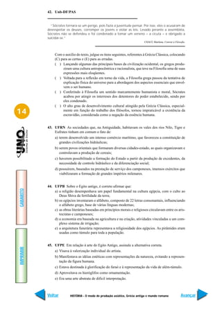 42. Unb-DF/PAS


             “Sócrates tornara-se um perigo, pois fazia a juventude pensar. Por isso, eles o acusaram de
           desrespeitar os deuses, corromper os jovens e violar as leis. Levado perante a assembléia,
           Sócrates não se defendeu e foi condenado a tomar um veneno – a cicuta – e obrigado a
           suicidar-se.”
                                                                             CHAUÍ, Marilena. Convite à Filosofia.



                Com o auxílio do texto, julgue os itens seguintes, referentes à Grécia Clássica, colocando
                (C) para as certas e (E) para as erradas.
                ( ) Lançando algumas das principais bases da civilização ocidental, os gregos produ-
                     ziram uma cultura antropocêntrica e racionalista, que teve na Filosofia uma de suas
                     expressões mais eloqüentes.
                ( ) Voltada para a reflexão em torno da vida, a Filosofia grega passou da tentativa de
                     explicação física do universo para a abordagem dos aspectos essenciais que envol-
                     vem o ser humano.
                ( ) Conferindo à Filosofia um sentido marcantemente humanista e moral, Sócrates
                     acabou por atingir os interreses dos detentores do poder estabelecido, sendo por
                     eles condenado.
                ( ) O alto grau de desenvolvimento cultural atingido pela Grécia Clássica, especial-
14                   mente em função do trabalho dos filósofos, tornou impraticável a existência da
                     escravidão, considerada como a negação da essência humana.


           43. UFRN As sociedades que, na Antiguidade, habitavam os vales dos rios Nilo, Tigre e
               Eufrates tinham em comum o fato de:
                a) terem desenvolvido um intenso comércio marítimo, que favoreceu a constituição de
                   grandes civilizações hidráulicas;
                b) serem povos orientais que formaram diversas cidades-estado, as quais organizavam e
                   controlavam a produção de cereais;
                c) haverem possibilitado a formação do Estado a partir da produção de excedentes, da
                   necessidade de controle hidráulico e da diferenciação social;
                d) possuírem, baseados na prestação de serviço dos camponeses, imensos exércitos que
                   viabilizaram a formação de grandes impérios milenares.


           44. UFPB Sobre o Egito antigo, é correto afirmar que:
GABARITO




               a) a religião desempenhava um papel fundamental na cultura egípcia, com o culto ao
                  Deus Shiva da fertilidade da terra;
               b) os egípcios inventaram o alfabeto, composto de 22 letras consonantais, influenciando
                  o alfabeto grego, base de várias línguas modernas;
               c) as obras literárias baseadas em princípios morais e religiosos circulavam entre os aris-
                  tocratas e camponeses;
               d) a economia era baseada na agricultura e na criação, atividades vinculadas a um com-
                  plexo sistema de irrigação;
               e) a arquitetura funerária representava a religiosidade dos egípcios. As pirâmides eram
                  usadas como túmulo para toda a população.


           45. UFPE Em relação à arte do Egito Antigo, assinale a alternativa correta.
IMPRIMIR




                a) Visava à valorização individual do artista.
                b) Manifestava as idéias estéticas com representações da natureza, evitando a represen-
                   tação da figura humana.
                c) Estava destinada à glorificação do faraó e à representação da vida de além-túmulo.
                d) Aproveitava os hieróglifos como ornamentação.
                e) Era uma arte abstrata de difícil interpretação.



           Voltar         HISTÓRIA - O modo de produção asiático, Grécia antiga e mundo romano                Avançar
 