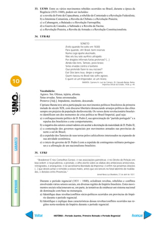 33. UEMS Entre os vários movimentos rebeldes ocorridos no Brasil, durante a época da
               Regência (1831-1840), podem ser incluídos:
               a) a revolta do Forte de Copacabana, a rebelião do Contestado e a Revolução Federalista;
               b) a Intentona Comunista, a Revolta da Chibata e a Revolução Praieira;
               c) a Cabanagem, a Balaiada e a Revolução Farroupilha;
               d) a Guerra de Canudos, a Sabinada e a Revolta da Vacina;
               e) a Revolução Praieira, a Revolta da Armada e a Revolução Constitucionalista.

           34. UFR-RJ

                                                         SONETO
                                          (Feito quando foi solto em 1830)
                                          Para quando, oh! Brasil, bem reservas
                                          Numa cega apatia alucinado,
                                          Não vês teu solo aurífero ultrajado.
                                          Por dragões infernais fúrias protervas? (...)
                                          Ainda não tens, Tamoio, povo bravo;
                                          Setas ervadas contra o lusitano
                                          Que pretende fazer-te seu escravo?
                                          Eia! Dos lares teus, despe o engano
                                          Quem nasceu no Brasil não sofre agravo,
                                          E quem vê um Imperador, vê um tirano.
10                                                         BARATA, Cipriano In: Luiz da Câmara. Dr. Cascudo Barata. Bahia:
                                                                                   Imprensa Oficial do Estado, 1938. p. 49.


                Vocabulário:
                Agravo. Sm. Ofensa, injúria, afronta.
                Setas ervadas. Setas envenenadas.
                Protervo [Adj.]. Impudente, insolente, descarado.
                Cipriano Barata teve ativa participação nos movimentos políticos brasileiros da primeira
                metade do século XIX, com discurso libertário denunciando arranjos políticos das elites
                sempre em prejuízo da população desfavorecida. Os versos deste revolucionário brasilei-
                ro identificam um dos momentos de crise política no Brasil Imperial, qual seja:
                a) o enfraquecimento político de D. Pedro I, sua aproximação do “partido português” e a
                   repulsa dos brasileiros a este comportamento;
                b) a negativa dos setores conservadores em aceitar a decretação da maioridade de D. Pedro II;
                c) a contestação dos governos regenciais por movimentos armados nas províncias de
                   norte a sul do Brasil;
                d) a expulsão dos Tamoios de suas terras pelos cafeicultores interessados na expansão de
GABARITO




                   sua atividade econômica;
                e) o início do governo de D. Pedro I com a expulsão de contingentes militares portugue-
                   ses e a afirmação de um nacionalismo brasileiro.

           35. UFRJ

              “Brasileiros! É nos Conselhos Geraes; é nas associações patrióticas; é no Direito de Petição em
           boa ordem; é na prudência, e previsão, e olho atento sobre as sílabas dos ambiciosos aristocratas,
           retrógrados, e anarquistas; é na sacratíssima liberdade da Imprensa; é enfim nas próximas eleições
           (...) que deveis achar o remédio a vossos males, antes que vos lanceis no fatal labirinto de rivalida-
           des, e divisões entre Províncias.”
                                                                            Jornal Nova Luz Brasileira, 27 de abril de 1831.


                Durante o período regencial (1831 – 1840), eclodiram revoltas, rebeliões e conflitos
IMPRIMIR




                envolvendo vários setores sociais, em diversas regiões do Império brasileiro. Estes movi-
                mentos sociais relacionavam-se, em parte, às tentativas de estabecer um sistema nacional
                de dominação com base na monarquia.
                a) Identifique duas revoltas/conflitos sócio-políticos ocorridos em províncias do Impé-
                   rio durante o período regencial.
                b) Identifique e explique duas características dessas revoltas/conflitos ocorridos nas re-
                   giões norte-nordeste do Império durante o período regencial.



           Voltar             HISTÓRIA – Período Joanino, Primeiro Reinado e Período Regencial                          Avançar
 