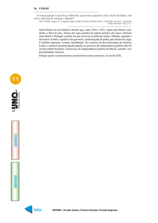36. UFR-RJ

             “A massa popular a tudo ficou indiferente, parecendo perguntar como o burro da fábula: não
           terei a vida toda de carregar a albarda?”
               SAINT HILAIRE, August de. A segunda viagem do Rio de Janeiro a Minas Gerais e a São Paulo. São Paulo: Companhia
                                                                                                  Editora Nacional. 1932 p.171.


               Saint Hilaire era um botânico francês que, entre 1816 e 1822, viajou pelo Brasil, estu-
               dando a flora do pais. Estava por aqui quando da ruptura política dos laços coloniais
               entre Brasil e Portugal, ocasião em que escreveu as palavras acima. Albarda, segundo o
               dicionário Aurélio, significa sela grosseira, enchumaçada de palha, para bestas de carga.
               E também opressão, vexame, humilhação. No contexto da descolonização da América
               Latina, a ausência da participação popular no processo de independência política não foi
               exclusividade brasileira. O processo de independência política do Brasil, contudo, teve
               peculiaridades notáveis.
               Indique quatro acontecimentos característicos desse processo, no século XIX.




11
GABARITO
IMPRIMIR




           Voltar              HISTÓRIA – Período Joanino, Primeiro Reinado e Período Regencial                            Avançar
 