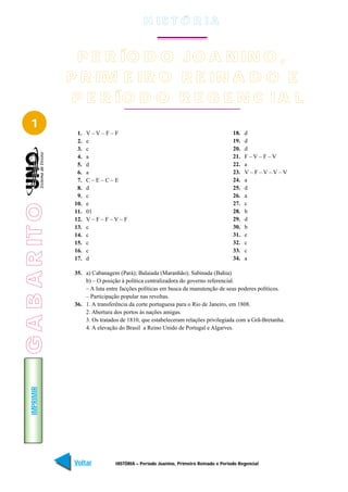 H IS T Ó R I A


                   P E R ÍO D O JO A N IN O ,
                 P R IM E IR O R E IN A D O E
                  P E R ÍO D O R E G E N C I A L
    1
                   1.   V–V–F–F                                                        18.   d
                   2.   e                                                              19.   d
                   3.   c                                                              20.   d
                   4.   a                                                              21.   F–V–F–V
                   5.   d                                                              22.   a
                   6.   a                                                              23.   V–F–V–V–V
                   7.   C–E–C–E                                                        24.   a
                   8.   d                                                              25.   d
                   9.   c                                                              26.   a
                  10.   e                                                              27.   c
G A B A R IT O




                  11.   01                                                             28.   b
                  12.   V–F–F–V–F                                                      29.   d
                  13.   c                                                              30.   b
                  14.   c                                                              31.   e
                  15.   c                                                              32.   c
                  16.   c                                                              33.   c
                  17.   d                                                              34.   a

                  35. a) Cabanagem (Pará); Balaiada (Maranhão); Sabinada (Bahia)
                      b) – O posição à política centralizadora do governo referencial.
                      – A luta entre facções políticas em busca da manutenção de seus poderes políticos.
                      – Participação popular nas revoltas.
                  36. 1. A transferência da corte portuguesa para o Rio de Janeiro, em 1808.
                      2. Abertura dos portos às nações amigas.
                      3. Os tratados de 1810, que estabeleceram relações privilegiada com a Grã-Bretanha.
                      4. A elevação do Brasil a Reino Unido de Portugal e Algarves.
    IMPRIMIR




                  Voltar           HISTÓRIA – Período Joanino, Primeiro Reinado e Período Regencial     Avançar
 
