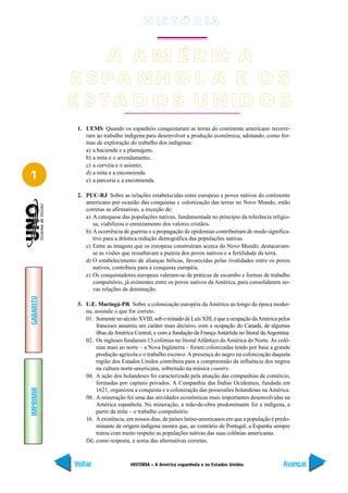 H IS T Ó R I A


                A A M É R IC A
           E SPA NH O L A E O S
           E S T A D O S U N ID O S
            1. UEMS Quando os espanhóis conquistaram as terras do continente americano recorre-
               ram ao trabalho indígena para desenvolver a produção econômica, adotando, como for-
               mas de exploração do trabalho dos indígenas:
               a) a hacienda e a plantagem;
               b) a mita e o arrendamento;
               c) a corvéia e o asiento;

1              d) a mita e a encomienda
               e) a parceria e a encomienda.

            2. PUC-RJ Sobre as relações estabelecidas entre europeus e povos nativos do continente
               americano por ocasião das conquistas e colonização das terras no Novo Mundo, estão
               corretas as afirmativas, a exceção de:
               a) A catequese das populações nativas, fundamentada no princípio da tolerância religio-
                  sa, viabilizou o enraizamento dos valores cristãos.
               b) A ocorrência de guerras e a propagação de epidemias contribuíram de modo significa-
                  tivo para a drástica redução demográfica das populações nativas.
               c) Entre as imagens que os europeus construíram acerca do Novo Mundo, destacavam-
                  se as visões que ressaltavam a pureza dos povos nativos e a fertilidade da terra.
               d) O estabelecimento de alianças bélicas, favorecidas pelas rivalidades entre os povos
                  nativos, contribuiu para a conquista européia.
               e) Os conquistadores europeus valeram-se de práticas de escambo e formas de trabalho
                  compulsório, já existentes entre os povos nativos da América, para consolidarem no-
                  vas relações de dominação.
GABARITO




            3. U.E. Maringá-PR Sobre a colonização européia da América ao longo da época moder-
               na, assinale o que for correto.
               01. Somente no século XVIII, sob o reinado de Luís XIII, é que a ocupação da América pelos
                    franceses assumiu um caráter mais decisivo, com a ocupação do Canadá, de algumas
                    ilhas da América Central, e com a fundação da França Antártida no litoral da Argentina.
               02. Os ingleses fundaram 13 colônias no litoral Atlântico da América do Norte. As colô-
                    nias mais ao norte – a Nova Inglaterra – foram colonizadas tendo por base a grande
                    produção agrícola e o trabalho escravo. A presença do negro na colonização daquela
                    região dos Estados Unidos contribuiu para a compreensão da influência dos negros
                    na cultura norte-americana, sobretudo na música country.
               04. A ação dos holandeses foi caracterizada pela atuação das companhias de comércio,
                    formadas por capitais privados. A Companhia das Índias Ocidentais, fundada em
IMPRIMIR




                    1621, organizou a conquista e a colonização das possessões holandesas na América.
               08. A mineração foi uma das atividades econômicas mais importantes desenvolvidas na
                    América espanhola. Na mineração, a mão-de-obra predominante foi a indígena, a
                    partir da mita – o trabalho compulsório.
               16. A existência, em nossos dias, de países latino-americanos em que a população é predo-
                    minante de origem indígena mostra que, ao contrário de Portugal, a Espanha sempre
                    tratou com muito respeito as populações nativas das suas colônias americanas.
               Dê, como resposta, a soma das alternativas corretas.



           Voltar                  HISTÓRIA – A América espanhola e os Estados Unidos                  Avançar
 