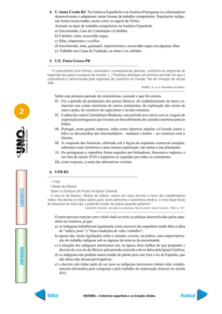 4. U. Santa Ursula-RJ Na América Espanhola e na América Portuguesa os colonizadores
               desenvolveram e adaptaram várias formas de trabalho compulsório. Populações indíge-
               nas foram escravizadas, assim como os negros da África.
               Assinale os tipos de trabalho compulsório na América Espanhola.
               a) Encomienda, Casa de Contratação e Cabildos.
               b) Cabildos, mita, escravidão negra.
               c) Mita, chapetones e criollos.
               d) Encomienda, mita, guatequil, repartimiento e escravidão negra em algumas ilhas.
               e) Trabalho nas Casas de Fundição, as mitas e os cabildos.

            5. U.E. Ponta Grossa-PR

             “O colonialismo teve formas, conteúdos e conseqüências diversas, conforme as exigências de
           expansão dos países europeus do mundo. (...) Podemos distinguir um primeiro período em que o
           colonialismo é determinado pela expansão do comércio no mundo. Vai até meados do século
           XVII.”
                                                                                      BOBBIO, N. et al. Dicionário de Política.


                Sobre este primeiro período do colonialismo, assinale o que for correto.
                01. Foi o período do predomínio dos países ibéricos, do estabelecimento de bases co-
                    merciais nas costas marítimas de outros continentes, da exploração das minas de
2                   ouro e prata, do comércio de especiarias e tecidos orientais.
                02. Conhecido como Colonialismo Moderno, este período teve início com as viagens de
                    exploração portuguesas que levaram ao descobrimento do caminho marítimo para as
                    Índias.
                04. Portugal, nesta grande empresa, tinha como objetivos ampliar a Cruzada contra o
                    Islã e se desvencilhar dos intermediários – italianos e árabes – no comércio com o
                    Oriente.
                08. A conquista das Américas, efetivada sob a lógica da expansão comercial européia,
                    submeteu esses territórios a uma intensa exploração, nas minas e nas plantações.
                16. Os portugueses e espanhóis foram seguidos por holandeses, franceses e ingleses, e
                    nos fins do século XVII a Inglaterra se expandiu por todos os continentes.
                Dê, como resposta, a soma das alternativas corretas.

            6. UFR-RJ

             “1785
             Cidade do México
GABARITO




             Sobre a Literatura de Ficção na Época Colonial
             O vice-rei do México, Matias de Gálvez, assina um novo decreto a favor dos trabalhadores
           índios. Receberão os índios salário justo; bons alimentos e assistência médica; e terão duas horas
           de descanso ao meio dia, e poderão mudar de patrão quando quiserem.”
                                     GALEANO, Eduardo. As caras e as máscaras. Rio de Janeiro: Nova Fronteira, 1985. p. 107.


                O autor procura ironizar com o título dado ao texto as práticas desenvolvidas pelos espa-
                nhóis na América, já que:
                a) os indígenas trabalhavam legalmente como escravos dos espanhóis sendo falsa a idéia
                   de “salário justo” e “boas condições de vida e trabalho”;
                b) apesar das várias legislações sobre o assunto, ocorria, na prática, uma superexplora-
                   ção do trabalho indígena sob os regimes da mita ou da encomienda;
                c) a situação dos indígenas americanos era, na época, bem melhor do que propunha o
IMPRIMIR




                   decreto do vice-rei do México pela pressão exercida a favor deles pela Igreja Católica;
                d) os indígenas não podiam nunca mudar de patrão pois este fora o rei da Espanha, que
                   não abria mão dessas prerrogativas;
                e) o decreto não tinha razão de ser, pois os indígenas mexicanos tinham sido comple-
                   tamente dizimados pela conquista e pelo trabalho de exploração mineral no século
                   XVI.




           Voltar                   HISTÓRIA – A América espanhola e os Estados Unidos                                    Avançar
 
