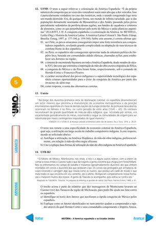 12. UFMS O texto a seguir refere-se e colonização da América Espanhola: “É da própria
               natureza da conquista que as vozes dos vencedores soem mais alto que a dos vencidos. Isso
               é particularmente verdadeiro no caso das Américas, onde o mundo conquistado logo seria
               um mundo destruído. Era, de qualquer forma, um mundo de infinita variedade, que ia das
               populações densamente assentadas da Mesoamérica e dos Andes, passando pelos povos
               parcialmente sedentários da periferia dessas regiões, aos bandos de caçadores e coletores
               de alimentos, como os que perambulavam pelo norte do México e pelas planícies argenti-
               nas” (ELLIOTT, J. H. A conquista espanhola e a colonização da América. In: BETHELL,
               Leslie (Org.). História da América Latina: A América Latina Colonial I. São Paulo: Edusp;
               Brasília: Funag, 1997, p. 137-194, p. 159-160). Sobre esse assunto, é correto afirmar que:
               01. no Chile, os povos araucanos conseguiram impor uma forte resistência aos conquis-
                   tadores espanhóis, revelando grande complexidade na adaptação de suas técnicas de
                   combate frente às dos espanhóis;
               02. no Peru, os espanhóis não conseguiram aproveitar nada da estrutura política do Im-
                   pério Inca, baseada em comunidades aldeãs clânicas, chamadas ayllus, para estabe-
                   lecer seu domínio na região;
               04. o sistema de encomienda fracassou em toda a América Espanhola, desde meados do sécu-
                   lo XVI, fato esse que estimulou a importação de mão-de-obra escrava originária da África;
               08. a conquista do México e do Peru foram feitas, respectivamente, sob o comando de
                   Hernán Cortez e Francisco Pizarro;
               16. o caráter sociocultural dos povos indígenas e a superioridade tecnológica dos espa-
                   nhóis criaram oportunidades para o êxito da conquista da América por parte dos
5                  invasores de além-mar.
               Dê, como resposta, a soma das alternativas corretas.

           13. Unirio

             “Ao longo dos duzentos primeiros anos de dominação colonial, os espanhóis desenvolveram
           um setor mineiro que permitiu a manutenção da economia metropolitana e da posição
           internacional espanhola em meio às demais nações da Europa ocidental. As primeiras descobertas
           ocorreram no México e no Peru, no curto período de vinte anos (1545 – 65). Os enclaves
           necessitavam de grande quantidade de mão-de-obra indígena, que, recrutada por sorteio, era
           encaminhada periodicamente às minas, retornando a seguir às comunidades de origem para ser
           substituída por novos contingentes requisitados de igual maneira.”
                         STANLEY, J.S. e STEIN, B. A herança colonial na América Latina. Rio de Janeiro: Paz e Terra, 1976, p. 29-35.


                O texto nos remete a uma especificidade da economia colonial da América Espanhola,
                qual seja, a utilização em larga escala do trabalho compulsório indígena. A este respeito,
                atenda ao solicitado abaixo.
                a) Justifique a utilização, na América Hispânica, da mão-de-obra indígena, preferencial-
GABARITO




                   mente, em relação à mão-de-obra negra africana.
                b) Cite e explique duas formas de utilização da mão-de-obra indígena na América Espanhola.

           14. UFR-RJ

             “O Mestre de México, Montezuma, nos envia, a nós e a alguns outros nobres, com a ordem de
           contar a nosso irmão o Cazonci tudo o que diz respeito à gente estranha que chegou [em Tenochtitlán].
           Nós os enfrentamos no campo de batalha e matamos aproximadamente duzentos dos que vinham
           montados em cervos e duzentos dos que andavam a pé. Os cervos são protegidos por armaduras de
           couro retorcido e carregam algo que ressoa como as nuvens, que produz um ruído de trovão e que
           mata todos os que encontra em seu caminho, até o último. Romperam completamente nossa forma-
           ção e mataram muitos dos nossos. A gente de Tlaxcala os acompanha, pois voltou-se contra nós.”
            Adaptado de TODOROV, Tzevetan. A conquista da América (a questão do outro). São Paulo: Martins Fontes, 1988, p. 91.
IMPRIMIR




                O trecho acima é parte do relatório que dez mensageiros de Montezuma levaram ao
                Cazonci (rei) dos Tarascos da região de Michoacán, para pedir-lhe ajuda nas luta contra
                os espanhóis.
                a) Identifique no texto dois fatores que auxiliaram a rápida conquista do México pelos
                   espanhóis.
                b) Explique como os fatores identificados no item anterior ajudam a compreender a rapi-
                   dez através da qual Hernán Cortéz e seus comandados conquistaram o Império Asteca.



           Voltar                       HISTÓRIA – A América espanhola e os Estados Unidos                                       Avançar
 