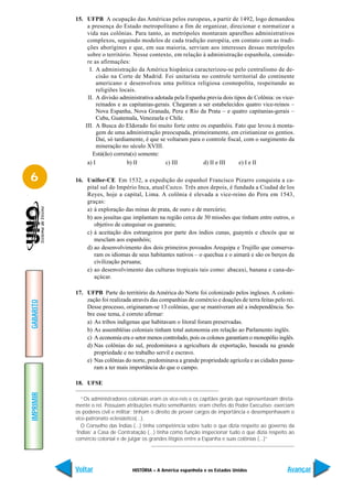 15. UFPB A ocupação das Américas pelos europeus, a partir de 1492, logo demandou
                a presença do Estado metropolitano a fim de organizar, direcionar e normatizar a
                vida nas colônias. Para tanto, as metrópoles montaram aparelhos administrativos
                complexos, seguindo modelos de cada tradição européia, em contato com as tradi-
                ções aborígines e que, em sua maioria, serviam aos interesses dessas metrópoles
                sobre o território. Nesse contexto, em relação à administração espanhola, conside-
                re as afirmações:
                 I. A administração da América hispânica caracterizou-se pelo centralismo de de-
                     cisão na Corte de Madrid. Foi unitarista no controle territorial do continente
                     americano e desenvolveu uma política religiosa cosmopolita, respeitando as
                     religiões locais.
                II. A divisão administrativa adotada pela Espanha previa dois tipos de Colônia: os vice-
                     reinados e as capitanias-gerais. Chegaram a ser estabelecidos quatro vice-reinos –
                     Nova Espanha, Nova Granada, Peru e Rio da Prata – e quatro capitanias-gerais –
                     Cuba, Guatemala, Venezuela e Chile.
               III. A Busca do Eldorado foi muito forte entre os espanhóis. Fato que levou à monta-
                     gem de uma administração preocupada, primeiramente, em cristianizar os gentios.
                     Daí, só tardiamente, é que se voltaram para o controle fiscal, com o surgimento da
                     mineração no século XVIII.
                  Está(ão) correta(s) somente:
                a) I              b) II           c) III          d) II e III    e) I e II

6          16. Unifor-CE Em 1532, a expedição do espanhol Francisco Pizarro conquista a ca-
               pital sul do Império Inca, atual Cuzco. Três anos depois, é fundada a Ciudad de los
               Reyes, hoje a capital, Lima. A colônia é elevada a vice-reino do Peru em 1543,
               graças:
               a) à exploração das minas de prata, de ouro e de mercúrio;
               b) aos jesuítas que implantam na região cerca de 30 missões que tinham entre outros, o
                  objetivo de catequisar os guaranis;
               c) à aceitação dos estrangeiros por parte dos índios cunas, guaymís e chocós que se
                  mesclam aos espanhóis;
               d) ao desenvolvimento dos dois primeiros povoados Arequipa e Trujillo que conserva-
                  ram os idiomas de seus habitantes nativos – o quechua e o aimará e são os berços da
                  civilização peruana;
               e) ao desenvolvimento das culturas tropicais tais como: abacaxi, banana e cana-de-
                  açúcar.

           17. UFPB Parte do território da América do Norte foi colonizado pelos ingleses. A coloni-
               zação foi realizada através das companhias de comércio e doações de terra feitas pelo rei.
GABARITO




               Desse processo, originaram-se 13 colônias, que se mantiveram até a independência. So-
               bre esse tema, é correto afirmar:
               a) As tribos indígenas que habitavam o litoral foram preservadas.
               b) As assembléias coloniais tinham total autonomia em relação ao Parlamento inglês.
               c) A economia era o setor menos controlado, pois os colonos garantiam o monopólio inglês.
               d) Nas colônias do sul, predominava a agricultura de exportação, baseada na grande
                  propriedade e no trabalho servil e escravo.
               e) Nas colônias do norte, predominava a grande propriedade agrícola e as cidades passa-
                  ram a ter mais importância do que o campo.

           18. UFSE
IMPRIMIR




              “Os administradores coloniais eram os vice-reis e os capitães gerais que representavam direta-
           mente o rei. Possuiam atribuições muito semelhantes: eram chefes do Poder Executivo; exerciam
           os poderes civil e militar; tinham o direito de prover cargos de importância e desempenhavam o
           vice-patronato eclesiástico(...).
              O Conselho das Índias (...) tinha competência sobre tudo o que dizia respeito ao governo da
           ‘Índias’ a Casa de Contratação (...) tinha como função inspecionar tudo o que dizia respeito ao
           comércio colonial e de julgar os grandes litígios entre a Espanha e suas colônias (...)”




           Voltar                   HISTÓRIA – A América espanhola e os Estados Unidos                  Avançar
 