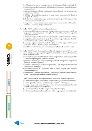 A realidade descrita no texto era a expressão, na América espanhola, da combinação de:
                a) tolerância e opressão, instrumentos utilizados pelos europeus na ocupação do conti-
                   nente americano;
                b) autoritarismo e monopólio que resultou num sistema altamente coercitivo e opressor
                   que sufocou a colônia;
                c) violência e dominação que marcaram as relações entre brancos e índios durante a
                   conquista da colônia;
                d) absolutismo e doação de terras que resultou num regime representativo e escravista,
                   dominantes no sistema colonial;
                e) autogoverno e exclusivismo comercial que marcaram as organizações política, admi-
                   nistrativa e econômica dos povos americanos.

           19. Unifor-CE Os cabildos, na América Espanhola, eram:
               a) os contratos da Coroa com companhias estrangeiras de comércio, que, em troca de um
                  pagamento à monarquia, tinham o monopólio de comercializar os escravos negros no
                  continente americano;
               b) câmaras municipais no Período Colonial, encarregadas da administração das cidades;
               c) companhias comerciais criadas na época do Absolutismo e que tinham a exclusivida-
                  de do comércio com a colônia, cidade ou região;
               d) associação de pessoas da mesma profissão sujeitas às mesmas regras e estatutos, com
                  os mesmos deveres e direitos e com os mesmos rituais;
7              e) rebeliões ou motins promovidos por militares com a finalidade de tomar o poder.

           20. Unifor-CE O “exclusivo” comercial pretendido pela Espanha no século XVI foi o mais
               austero entre todos os que surgiram no período mercantilista. À Casa de Contratación,
               sediada em Sevilha, cabia:
               a) fundar cidades e construir fortaleza na colônia e representar o domínio espanhol na
                  América com prerrogativas jurídicas e militares;
               b) promover a cristianização dos índios e entregar ao Estado metropolitano um quinto da
                  produção das terras exploradas;
               c) controlar a administração das minas e supervisionar a ação dos jesuítas na colônia e a
                  evangelização dos nativos;
               d) referendar as decisões do Conselho das Índias na colônia, ocupado pelos espanhóis
                  nascidos na América;
               e) controlar todo o comércio, regulamentar a administração colonial, nomear os funcio-
                  nários e funcionar como Supremo Tribunal de Justiça.

           21. UFPE A necessidade de braços para o trabalho nas colônias americanas provocou:
GABARITO




               a) a violência exercida pelos conquistadores europeus contra os povos americanos e africanos.
               b) a morte apenas dos nativos e dos africanos que reagiram à colonização;
               c) o colapso da economia mercantil européia com o deslocamento do eixo econômico do
                  mar Mediterrâneo para o oceano Atlântico.
               d) a salvação de milhares de índios e negros através da colonização;
               e) a absorção da mão-de-obra livre de brancos, índios e negros que procuravam trabalho.
IMPRIMIR




           Voltar                   HISTÓRIA – A América espanhola e os Estados Unidos                  Avançar
 