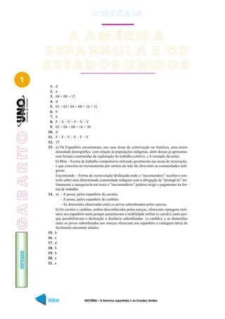 H IS T Ó R I A


                      A A M É R IC A
                 E SPA NH O L A E O S
                 E S T A D O S U N ID O S
   1
                  1.    d
                  2.    a
                  3.    04 + 08 = 12
                  4.    d
                  5.    01 + 02+ 04 + 08 + 16 = 31
                  6.    b
                  7.    b
                  8.    F–V–V–F–V–V
                  9.    02 + 04 + 08 + 16 = 30
                 10.    d
G A B A R IT O




                 11.    F–F–V–V–F–V
                 12.    25
                 13.    a) Os Espanhóis encontraram, nas suas áreas de colonização na América, uma maior
                        densidade demográfica com relação às populações indígenas, além dessas já apresenta-
                        rem formas constituídas de exploração do trabalho coletivo. ( A exemplo da mita).
                        b) Mita – Forma de trabalho compulsório utilizado geralmente nas áreas de mineração,
                        e que consistia no recrutamento por sorteio da mão de obra entre as comunidades indí-
                        genas.
                        Encomienda – Forma de escravização disfarçada onde o “encomendero” recebia o con-
                        trole sobre uma determinada comunidade indígena com a obrigação de “protegê-la” mi-
                        litarmente e catequiza-la em troca o “encomendeiro” poderia exigir o pagamento na for-
                        ma de trabalho.
                 14.    a) – A posse, pelos espanhóis de cavalos.
                            – A posse, pelos espanhóis de canhões.
                            – As dimensões observadas entre os povos subordinados pelos astecas.
                        b) Os cavalos e canhões, ambos desconhecidos pelos astecas, ofereciam vantagens mili-
                        tares aos espanhóis tanto porque aumentavam a mobilidade militar (o cavalo), tanto por-
                        que possibilitavam a destruição à distância subordinadas (o canhão); e as dimensões
                        entre os povos subordinados aos astecas ofereciam aos espanhóis a vantagem tática de
                        facilmente encontrar aliados.
                 15.   b
                 16.   a
                 17.   d
                 18.   b
    IMPRIMIR




                 19.   b
                 20.   e
                 21.   a




                 Voltar                   HISTÓRIA – A América espanhola e os Estados Unidos                Avançar
 