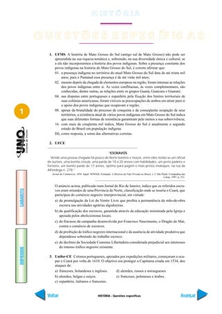 H IS T Ó R I A


           Q U E S T Õ E S E S P E C ÍF IC A S
              1. UFMS A história de Mato Grosso do Sul (antigo sul de Mato Grosso) não pode ser
                 apreendida na sua riqueza temática e, sobretudo, na sua diversidade étnica e cultural, se
                 a ela não incorporarmos a história dos povos indígenas. Sobre a presença constante dos
                 povos indígenas na história do Mato Grosso do Sul, é correto afirmar que:
                 01. a presença indígena no território do atual Mato Grosso do Sul data de até trinta mil
                      anos; para o Pantanal essa presença é de até vinte mil anos;
                 02. mesmo depois da chegada de elementos europeus na região, foram intensas as relações
                      dos povos indígenas entre si. Às vezes conflituosas, às vezes complementares, são
                      conhecidas, dentre outras, as relações entre os grupos Guaná, Guaicuru e Guarani;
                 04. nas disputas entre portugueses e espanhóis pela fixação dos limites territoriais de
                      suas colônias americanas, foram visíveis as preocupações de ambos em atrair para si
                      o apoio dos povos indígenas que ocupavam a região;

1                08. apesar da brutalidade do processo de conquista e da conseqüente ocupação de seus
                      territórios, a existência atual de vários povos indígenas em Mato Grosso do Sul indica
                      que suas diferentes formas de resistência garantiram pelo menos a sua sobrevivência;
                 16. com mais de cinqüenta mil índios, Mato Grosso do Sul é atualmente o segundo
                      estado do Brasil em população indígena.
                 Dê, como resposta, a soma das alternativas corretas.

              2. UFCE

                                                       “ESCRAVOS
               Vende uma pessoa chegada há pouco do Norte bonitos e moços, entre elles notão-se um oficial
             de ourives, uma bonita crioula, uma parda de 18 a 20 annos com habilidades, um preto padeiro e
             forneiro, um bonito pardo de 17 annos, optimo para pagem e mais pretos moleques; na rua da
             Alfandega n. 278.”
                Jornal do Commercio, 1854. Apud: NOVAIS, Fernando. A História da Vida Privada no Brasil, v. 2. São Paulo: Companhia das
                                                                                                                    Letras, 1997, p. 251.


                  O anúncio acima, publicado num Jornal do Rio de Janeiro, indica que os referidos escra-
GABARITO




                  vos eram oriundos de uma Província do Norte, classificação onde se inseria o Ceará, que
                  participou do comércio negreiro interprovincial, em virtude:
                  a) da promulgação da Lei do Ventre Livre que proibia a permanência da mão-de-obra
                     escrava nas atividades agrárias algodoeiras.
                  b) da qualificação dos escravos, garantida através da educação ministrada pela Igreja e
                     apoiada pelos abolicionistas locais.
                  c) do fracasso da campanha desenvolvida por Francisco Nascimento, o Dragão do Mar,
                     contra o comércio de escravos.
                  d) da proibição do tráfico negreiro internacional e da ausência de atividade produtiva que
                     dependesse sobretudo do trabalho escravo.
                  e) do declínio da Sociedade Cearense Libertadora considerada prejudicial aos interesses
                     do intenso tráfico negreiro existente.
IMPRIMIR




              3. Unifor-CE Colonos portugueses, apoiados por expedições militares, começaram a ocu-
                 par o Ceará por volta de 1610. O objetivo era proteger a Capitania criada em 1534, dos
                 ataques de:
                 a) franceses, holandeses e ingleses.     d) alemães, russos e noruegueses.
                 b) alemães, belgas e suíços.             e) franceses, poloneses e árabes.
                 c) espanhóis, italianos e franceses.


             Voltar                                      HISTÓRIA - Questões específicas                                             Avançar
 