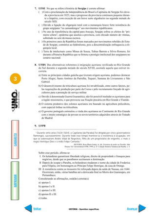 7. UFSE No que se refere à história de Sergipe é correto afirmar:
               ( ) Com a proclamação da Independência do Brasil a Capitania de Sergipe foi eleva-
                    da a província em 1823, mas o progresso da província continuou pequeno duran-
                    te o Império, com exceção de um breve surto algodoeiro na segunda metade do
                    século XIX.
               ( ) Devido a ligação da oligarquia rural com a monarquia houve forte resistência do
                   grupo sergipano “os camundongos” aos movimentos republicanos.
               ( ) No ano da transferência da capital para Aracaju, Sergipe sofreu os efeitos do “pri-
                   meiro cólera”, epidemia que assolou a província, com elevado número de vítimas,
                   sobretudo no seio da massa escrava.
               ( ) Os primeiros anos da República foram marcados por movimentos rebeldes do Esta-
                   do de Sergipe, contrários ao federalismo, pois a descentralização enfraquecia a oli-
                   garquia local.
               ( ) Terra de intelectuais como Minus de Souza, Tobias Barreto e Silvio Romero, foi
                   durante a Primeira República que se firmou o prestígio intelectual dos sergipanos no
                   cenário nacional.

            8. UFRS Das alternativas referentes à imigração açoriana verificada no Rio Grande
               do Sul durante a segunda metade do século XVIII, assinale aquela que estiver in-
               correta.
                a) Entre as principais cidades gaúcha que tiveram origem açoriana, podemos destacar
3                  Porto Alegre, Santo Antônio da Patrulha, Taquari, Santana do Livramento e São
                   Gabriel.
                b) O desenvolvimento da triticultura açoriana foi inviabilizado, entre outros fatores, pe-
                   las requisições da produção por parte da Coroa e pelo recrutamento forçado de agri-
                   cultores para a prestação de serviço militar.
                c) Devido à denominada Guerra Guaranítica, não foi possível trasladar os açorianos para
                   a região missioneira, o que provocou sua fixação precária em Rio Grande e Viamão.
                d) O sistema produtivo dos colonos açorianos era baseado na agricultura policultora,
                   com especial ênfase na triticultura.
                e) O governo português estimulou a vinda dos açorianos ao Continente do Rio Grande
                   com o intuito estratégico de povoar os novos territórios adquiridos através do Tratado
                   de Madrid.

            9. UFPB

              “Durante vinte anos (1634-1654), a Capitania (da Paraíba) foi dirigida por cinco governadores
GABARITO




           flamengos, sucessivamente. Durante todo esse tempo manteve-se a resistência à ocupação, em
           que se sobressaíram André Vidal de Negreiros, filho de um proprietário de engenho, e mais o
           negro Henrique Dias e o índio Felipe Camarão.”
                                                      SILVEIRA, Rosa Maria Godoy. et. alii. Estrutura de poder na Paraíba. João
                                          Pessoa: Ed. Universitária/UFPB, 1999, p. 25. Coleção História Temática da Paraíba, v. 4.


                Sobre esse período, afirma-se:
                 I. Os holandeses garantiram liberdade religiosa, direito de propriedade e franquia para
                    negócios, desde que os paraibanos aceitassem a dominação.
                 II Depois de ocupar a Paraíba, os holandeses mudaram o nome da cidade de Frederica
                    para Filipéia, em homenagem ao Príncipe Felipe Henrique, da casa de Orange.
                III A resistência contra os invasores foi reforçada depois da saída de Nassau, em 1644.
                    Ocorreram, então, várias batalhas até a derrocada final no Morro dos Guararapes, em
                    Pernambuco.
IMPRIMIR




                Considerando as afirmações, está(ão) correta(s):
                a) apenas I.
                b) apenas I e II.
                c) apenas I e III.
                d) apenas II e III.
                e) todas.



           Voltar                              HISTÓRIA - Questões específicas                                               Avançar
 