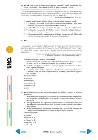 10. UFMT Ao referir-se ao abastecimento da região mineira de Cuiabá, nos primeiros tem-
               pos da colonização, a historiadora Elizabeth M. Siqueira assim se expressa:

             “As duas regiões mais próximas das Lavras do Sutil e responsáveis pelo seu abastecimento mais
           imediato foram: Rio Abaixo (hoje Santo Antônio do Leverger) e Serra Acima (hoje Chapada dos
           Guimarães) (...) Dessa forma nem só de alimentos vivia esta população...”
                                                                       Revivendo Mato Grosso. Cuiabá: SEDUC, 1977, p. 14-16.


                A respeito desse contexto histórico, julgue as características, colocando V ou F:
                ( ) O primeiro trajeto fluvial percorrido pelos sertanistas para abastecer Cuiabá trans-
                     formou o Rio Abaixo em importante entreposto comercial.
                ( ) De Rio Abaixo, a produção agrícola era trazida pelo rio Cuiabá até a região aurífera.
                ( ) Vestimentas, instrumentos de trabalho e escravos vinham de outras províncias por
                     meio de tropas ou das Monções.
                ( ) Os primeiros engenhos surgidos na região foram responsáveis pelo fabrico não
                     somente do açúcar, mas também da rapadura e de aguardente.

           11. UFPB

              “Até meados do século XVIII, o algodão tem seu desenvolvimento ligado ao autoconsumo,
           sendo utilizado, principalmente, para a confecção de tecidos grossos e pequenos utensílios

4          domésticos. Na segunda metade do referido século, porém, à medida em que avança a indús-
           tria inglesa, marcadamente o setor têxtil, o algodão passa a sofrer demanda no mercado
           internacional.”
                                  AMORIM, Laura H. B. e R. FERNANDES, Irene. Atividades produtivas na Paraíba. João Pessoa:
                                                Ed. Universitária/UFPB, 1999, p. 31 Coleção História Temática da Paraíba, v. 2.


                Acerca do enunciado, considere as afirmações:
                 I. A cultura do algodão expandiu-se por todo o território paraibano, chegando a dispu-
                    tar terras e braços até com a cana-de-açúcar, por toda a Zona da Mata.
                II. No Sertão e no Agreste paraibanos, o cultivo do algodão assume posição predomi-
                    nante na produção regional.
               III. no final do século XVIII, a expansão do algodão está associada aos interesses da
                    Companhia Geral do Comércio de Pernambuco e Paraíba e às necessidades impostas
                    pela Inglaterra.
                Está(ão) correta(s):
                a) apenas I.
                b) apenas I e II.
                c) apenas II e III.
GABARITO




                d) apenas I e III.
                e) todas

           12. UFRS Levando-se em conta o processo histórico da Cisplatina, considere as seguintes
                afirmações.
                 I. A tentativa inicial de apropriação da Cisplatina pelos lusitanos ocorreu nos primeiros
                    anos do governo joanino no Brasil, resultando no “êxodo do povo oriental”, liderado
                    por Artigas.
                II. A conquista lusitana da Cisplatina se deu no contexto da instabilidade política da
                    Banda Oriental, onde bandos milicianos artiguistas lutavam contra fazendeiros sul-
                    rio-grandenses.
               III. A Guerra da Cisplatina, iniciada pelo movimento dos “33 orientales” liderados por
                    Lavalleja, resultou na manutenção da província pelo Império brasileiro.
IMPRIMIR




                Quais estão corretas?
                a) Apenas I.
                b) Apenas I e II.
                c) Apenas I e III.
                d) Apenas II e III.
                e) I, II e III.



           Voltar                               HISTÓRIA - Questões específicas                                            Avançar
 