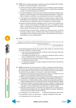 15. UFRS Dentre os fatores que levaram os gaúchos a proclamar a República Rio-Granden-
               se, durante a revolução Farroupilha, é correto apontar:
                a) a pressão exercida pelas potências estrangeiras, que se opunham ao regime monárqui-
                   co brasileiro; os altos impostos cobrados pelo império; e a proibição do contrabando
                   de gado, extremamente prejudicial aos gaúchos;
                b) os acordos alfandegários feitos pelo governo imperial com potências estrangeiras, pre-
                   judiciais à economia nacional; os altos impostos cobrados pelo império; e a permissivi-
                   dade em relação ao contrabando, o que era prejudicial aos interesses rio-grandenses;
                c) a execução de leis de caráter liberal, contrárias aos interesses do povo; a falta de investi-
                   mento público no setor industrial; e a proteção excessiva das riquezas naturais do solo,
                   buscando preservar a vegetação do pampa, o que prejudicava a economia gaúcha;
                d) a pressão exercida por potências estrangeiras contra o excessivo livre-cambismo bra-
                   sileiro; o incentivo à terceirização da manufatura do couro; e a proibição do contra-
                   bando, o que prejudicava os produtores gaúchos na concorrência com os produtores
                   platinos, devido ao aumento dos seus custos de produção;
                e) a execução de leis de caráter liberal, contrárias aos interesses do povo; os acordos
                   favoráveis ao tráfico negreiro, celebrados entre o Brasil e potências estrangeiras; e a
                   necessidade de elevar os impostos para favorecer o desenvolvimento da pecuária, o
                   que prejudicava o setor industrial gaúcho.

6          16. UFMT

             “A Rusga foi um movimento social ocorrido em Mato Grosso no ano de 1834, que contou com
           a participação de diferentes camadas da sociedade mato-grossense.”
                                                        SIQUEIRA, Elizabeth Madureira. O processo histórico de Mato Grosso.
                                                                                              Cuiabá: UFMT, 1990. p. 107.


                Os itens desta questão têm relação com o contexto citado. Julgue-os, colocando (V) para
                as questões verdadeiras e (F) para as falsas:
                ( ) A luta entre os dois grupos dominantes, um liberal e outro conservador, tinha como
                      razão a disputa pelo poder político.
                ( ) A decadência da produção do ouro e o sistema de cobrança do quinto, devido à
                      Coroa, contribuíram para a eclosão do movimento.
                ( ) A exigência de maior autonomia regional, em relação ao governo central, foi uma
                      das características desta revolta.
                ( ) A expulsão dos portugueses e outros estrangeiros de Mato Grosso, fazia parte do
                      programa dos revoltosos.
GABARITO




           17. UFMA Rio Fiação e Tecidos Maranhenses, Cânhamo, Companhia Fabril Maranhense,
                Santa Isabel, etc, são expressões daquilo que o historiador Jerônimo de Viveiros chamou
                de “loucura industrial”, para caracterizar o surto econômico de fins do século passado.
                São características que explicam o nascimento e a morte desse fenômeno:
                 I. Representou uma alternativa para investimentos de capitais, em função da crise da
                    grande lavoura de exportação, abalada pelo fim da escravidão.
                II. Realizou-se pela aplicação de recursos do capital comercial local (sobretudo das casas
                    de importação e exportação) como principal fonte dos investimentos fabris iniciais.
               III. Favoreceu-se de condições objetivas, dada a existência de matéria-prima produzida no
                    Estado, tecnologia acessível no mercado internacional, mão-de-obra disponível e barata.
               IV. Amparado por indústrias de bens de capital ou de base, instaladas nas cidades de São
                    Luís, Caxias e Codó, o parque fabril têxtil maranhenses permaneceu produzindo até
IMPRIMIR




                    as décadas a de 50 e 60, abastecendo o mercado local e os estados vizinhos.
                V. Defasado tecnologicamente, com problemas de abastecimento de matérias-primas,
                    sufocado pela concorrência das mais avançadas fábricas do sudeste; fecharam-se,
                    nos anos de 1960, as fábricas têxteis de São Luís.
                a) As afirmações I, II e V estão corretas.      d) nenhuma das afirmações estão corretas.
                b) As afirmações I, II, III e V estão corretas. e) apenas a afirmação V está correta.
                c) As afirmações II, III e IV estão corretas.



           Voltar                              HISTÓRIA - Questões específicas                                         Avançar
 
