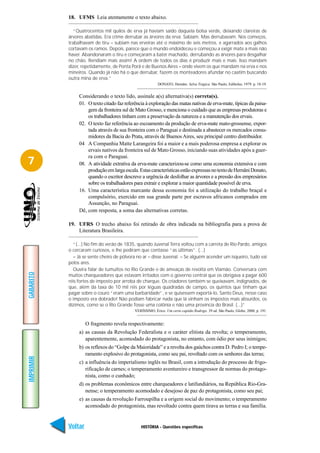 18. UFMS Leia atentamente o texto abaixo.

              “Quatrocentos mil quilos de erva já haviam saído daquela bolsa verde, deixando clareiras de
           árvores abatidas. Era crime derrubar as árvores da erva. Sabiam. Mas derrubavam. Nos começos,
           trabalhavam de tiru – subiam nas erveiras até o máximo de seis metros, e agarrados aos galhos
           cortavam os ramos. Depois, parece que o mundo endoideceu e começou a exigir mate a mais não
           haver. Abandonaram o tiru e começaram a bater machado, derrubando as árvores para desgalhar
           no chão. Rendiam mais assim! A ordem de todos os dias é produzir mais e mais. Isso mandam
           dizer, repetidamente, de Ponta Porã e de Buenos Aires – onde vivem os que mandam na erva e nos
           mineiros. Quando já não há o que derrubar, fazem os monteadores afundar no caatim buscando
           outra mina de erva.”
                                                          DONATO, Hernâni. Selva Trágica. São Paulo, Edibolso, 1979. p. 18-19.


                Considerando o texto lido, assinale a(s) alternativa(s) correta(s).
                01. O texto citado faz referência à exploração das matas nativas de erva-mate, típicas da paisa-
                    gem da fronteira sul de Mato Grosso, e menciona o cuidado que as empresas produtoras e
                    os trabalhadores tinham com a preservação da natureza e a manutenção dos ervais.
                02. O texto faz referência ao escoamento da produção de erva-mate mato-grossense, expor-
                    tada através de sua fronteira com o Paraguai e destinada a abastecer os mercados consu-
                    midores da Bacia do Prata, através de Buenos Aires, seu principal centro distribuidor.
                04 A Companhia Matte Larangeira foi a maior e a mais poderosa empresa a explorar os
                    ervais nativos da fronteira sul de Mato Grosso, iniciando suas atividades após a guer-
                    ra com o Paraguai.
7               08. A atividade extrativa da erva-mate caracterizou-se como uma economia extensiva e com
                    produção em larga escala. Estas características estão expressas no texto de Hernâni Donato,
                    quando o escritor descreve a urgência de desfolhar as árvores e a pressão dos empresários
                    sobre os trabalhadores para extrair e explorar a maior quantidade possível de erva.
                16. Uma característica marcante dessa economia foi a utilização do trabalho braçal e
                    compulsório, exercido em sua grande parte por escravos africanos comprados em
                    Assunção, no Paraguai.
                Dê, com resposta, a soma das alternativas corretas.

           19. UFRS O trecho abaixo foi retirado de obra indicada na bibliografia para a prova de
               Literatura Brasileira.

              “(...) No fim do verão de 1835, quando Juvenal Terra voltou com a carreta de Rio Pardo, amigos
           o cercaram curiosos, e lhe pediram que contasse “as últimas”. (...)
              – Já se sente cheiro de pólvora no ar – disse Juvenal. – Se alguém acender um isqueiro, tudo vai
           pelos ares.
              Ouvira falar de tumultos no Rio Grande e de ameaças de revolta em Viamão. Conversara com
GABARITO




           muitos charqueadores que estavam irritados com o governo central que os obrigava a pagar 600
           réis fortes de imposto por arroba de charque. Os criadores também se queixavam, indignados, de
           que, além da taxa de 10 mil réis por léguas quadradas de campo, os quintos que tinham que
           pagar sobre o couro “eram uma barbaridade”, e se quisessem exportá-lo, Santo Deus, nesse caso
           o imposto era dobrado! Não podiam fabricar nada que lá vinham os impostos mais absurdos, os
           dízimos, como se o Rio Grande fosse uma colônia e não uma província do Brasil. (...)”
                                            VERÍSSIMO, Érico. Um certo capitão Rodrigo. 39 ed. São Paulo, Globo, 2000, p. 191.


                    O fragmento revela respectivamente:
                a) as causas da Revolução Federalista e o caráter elitista da revolta; o temperamento,
                   aparentemente, acomodado do protagonista, no entanto, com ódio por seus inimigos;
                b) os reflexos do “Golpe da Maioridade” e a revolta dos gaúchos contra D. Pedro I; o tempe-
                   ramento explosivo do protagonista, como seu pai, revoltado com os senhores das terras;
IMPRIMIR




                c) a influência do imperialismo inglês no Brasil, com a introdução do processo de frigo-
                   rificação de carnes; o temperamento aventureiro e transgressor de normas do protago-
                   nista, como o cunhado;
                d) os problemas econômicos entre charqueadores e latifundiários, na República Rio-Gra-
                   nense; o temperamento acomodado e desejoso de paz do protagonista, como seu pai;
                e) as causas da revolução Farroupilha e a origem social do movimento; o temperamento
                   acomodado do protagonista, mas revoltado contra quem tirava as terras e sua família.


           Voltar                              HISTÓRIA - Questões específicas                                            Avançar
 