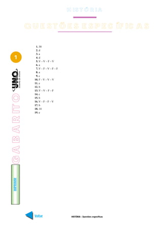 H IS T Ó R I A


                 Q U E S T Õ E S E S P E C ÍF IC A S

                    1. 30
                    2. d
                    3. a
   1                4. d
                    5. V – V – F – V
                    6. a
                    7. V – F – V – F – F
                    8. a
                    9. c
                   10. F – V – V – V
                   11. e
                   12. b
                   13. V – V – F – F
                   14. c
G A B A R IT O




                   15. b
                   16. V – F – F – V
                   17. b
                   18. 14
                   19. e
   IMPRIMIR




                   Voltar                   HISTÓRIA - Questões específicas   Avançar
 