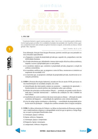 H IS T Ó R I A


                   ID A D E
             M O D E R N A II
           ( S É C U L O X V III)
            1. PUC-DF

              “O primeiro homem a quem ocorreu pensar e dizer ´isto é meu´, e encontrou gente suficiente-
            mente ingênua para acreditar, foi o verdadeiro fundador da sociedade civil. Quantos crimes, guer-
            ras e assassínios teriam sido evitados ao gênero humano se aquele, arrancando as estacas, tivesse
            gritado: Não, impostor.”

1                                                                               Apud: C. Vicentino – Op. cit., p. 237.


               Essa afirmação, feita por Jean-Jacques Rousseau, permite concluir que esse pensador es-
               tava criticando especialmente:
               a) a burguesia e a noção de propriedade privada que, segundo ele, compunham a raiz das
                  infelicidades humanas.
               b) o Estado absolutista que, defendendo a intensa intervenção oficial na esfera econômica,
                  impedia o acesso à propriedade para os mais pobres.
               c) os socialistas utópicos que, contrários à propriedade privada, pregavam a criação de
                  colônias comunitárias.
               d) os sacerdotes católicos que, ao pregarem o reino de Deus, mostravam-se contrários ao
                  surgimento da sociedade civil.
               e) os marxistas que, ao proporem a abolição da propriedade privada, incentivavam as re-
                  voluções proletárias.

            2. UFRN A Primeira Revolução Industrial, iniciada em fins do século XVIII, provocou vá-
               rias transformações na sociedade européia, tais como:
GABARITO




               a) intensificação das intervenções estatais na economia — surgimento do operariado —
                  fortalecimento do controle político das metrópoles sobre suas colônias.
               b) difusão dos princípios revolucionários liberais — produção em grande escala direcio-
                  nada para o mercado internacional — melhoria das condições de vida e trabalho no
                  meio urbano.
               c) transferência do centro econômico das áreas rurais para as urbanas —afirmação do poder
                  econômico da burguesia — consolidação do capitalismo como sistema dominante.
               d) crise do antigo regime monárquico e absolutista — consolidação da propriedade priva-
                  da dos meios de produção — redução dos conflitos armados entre as nações européias.

            3. UFRS As idéias reformistas de Voltaire e as idéias revolucionárias de Rousseau contesta-
IMPRIMIR




               vam o tradicionalismo religioso e a desigualdade social em que se apoiava o Antigo Regi-
               me, no qual os principais beneficiados eram
               a) monarquia, Igreja e nobreza.
               b) Igreja, nobreza e burguesia.
               c) monarquia, Igreja e campesinato.
               d) burguesia, Igreja e monarquia.
               e) campesinato, nobreza e burguesia.


            Voltar                        HISTÓRIA – Idade Moderna II (Século XVIII)                              Avançar
 