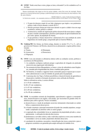 49. UFMT Tendo como base o texto, julgue os itens; colocando V, se for verdadeiro ou F se
               for falso.

             “Nossa constituição não segue as leis de outras cidades, antes lhes serve de exemplo. Nosso
           governo se chama democracia, porque a administração serve aos interesses de uma maioria e não
           de uma minoria.”
                                                                           AQUINO, Rubim S.L. e outros. Trechos do discurso de Péricles.
              In: História das sociedades – das comunidades primitivas às sociedades medievais. Rio de Janeiro: Ao Livro Técnico, 1980, p.
                                                                                                                                     201.


                ( ) O autor do discurso citado foi um líder oligárquico que impôs o seu predomínio
                    militar a toda a Grécia durante o século III d. C.
                ( ) Péricles governou Atenas por trinta anos durante os quais a cidade viveu seu auge
                    econômico, militar, político e cultural.
                ( ) A democracia, modelo de organização política desenvolvido nessa época e adapta-
                    do para o mundo contemporâneo, permitia a participação de aproximadamente dez
                    por cento, apenas, da população de Atenas.
                ( ) O que permitiu a Atenas desenvolver a democracia foi a sua condição de centro
                    hegemônico do mundo grego, conquistada após as Guerras Médicas.

           50. Uniderp-MS Em Atenas, na Grécia antiga, durante os séculos VI e V a. C., sob os
               governos de Clístenes e de Péricles, desenvolveu-se plenamente o regime político deno-
16             minado:
               a) Tirania.               d) Monarquia.
               b) Aristocracia.          e) Democracia.
               c) Oligarquia.

           51. UFCE Leia com atenção as afirmativas abaixo sobre as condições sociais, políticas e
                econômicas da Mesopotâmia.
                 I. As condições ecológicas explicam porque a agricultura de irrigação era praticada
                    através de uma organização individualista.
                II. Na economia da baixa Mesopotâmia, as fomes e crises de subsistência eram freqüen-
                    tes, causadas pela irregularidade das cheias e também pelas guerras.
               III. Na Suméria, os templos e ziggurats foram construídos graças à riqueza que os sacer-
                    dotes administravam à custa do trabalho de grande parte da população.
               IV. A presença dos rios Tigre e Eufrates possibilitou o desenvolvimento da agricultura e
                    da pecuária e também a formação do primeiro reino unificado da História.
                Sobre as afirmativas acima, é correto afirmar:
                a) I e II são verdadeiras;
GABARITO




                b) III e IV são verdadeiras;
                c) I e IV são verdadeiras;
                d) I e III são verdadeiras;
                e) II e III são verdadeiras.

           52. UFSE As sociedades orientais da Antigüidade, especialmente a egípcia e a mesopotâ-
               mica, desenvolveram-se em regiões, semi-áridas, que necessitam de grandes obras hi-
               dráulicas para cultivo agrícola. Nessas sociedades,
                a) desenvolveu-se o modo de produção escravista intimamente relacionado ao caráter
                   bélico e expansionista desses povos.
                b) o Estado constituía o principal instrumento de poder das camadas populares, assegu-
IMPRIMIR




                   rando e ampliando seu domínio sobre os outros grupos.
                c) a superação das comunidades levou ao surgimento da propriedade privada e, conse-
                   qüentemente , à utilização da mão-de-obra escrava.
                d) predominava a servidão coletiva, onde o indivíduo explorava a terra como membro da
                   comunidade e servia ao estado, proprietário absoluto dessa terra.
                e) a produção de excedentes, necessária a intensificação das trocas comerciais e para o
                   progresso econômico era garantida pela ampla utilização do trabalho livre.


           Voltar             HISTÓRIA - O modo de produção asiático, Grécia antiga e mundo romano                                   Avançar
 