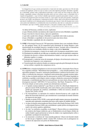 4. Cefet-RJ

             “Se indagarmos em que consiste precisamente o maior bem de todos, que deve ser o fim de todo
           o sistema de legislação, achar-se-á que se reduz a estes dois objetivos principais: liberdade e igualda-
           de. A liberdade, porque toda a dependência particular é outro tanto de força tirada ao corpo do
           Estado; a igualdade, porque a liberdade não pode existir sem ela. Já disse o que é a liberdade civil; a
           respeito da igualdade (...) que nenhum cidadão seja bastante opulento para poder comprar a outro,
           e nenhum tão paupérrimo para necessitar vender-se, o que supõe. Por parte dos grandes, moderação
           de bens e de crédito; dos pequenos, moderação de ânsia e cobiça. Mas os fins gerais de toda institui-
           ção devem modificar-se em cada país pelas circunstâncias que nascem, tanto da situação local, como
           a do caráter dos habitantes. E considerando estas circunstâncias, deve dar-se a cada povo um sistema
           de instituição, que seja o melhor, embora não por si, mas para o Estado a que se destina.”
                                          ROUSSEAU, Jean-Jacques. O contrato social. São Paulo: Edições de Ouro, s.d. p. 87-8.


              As idéias de Rousseau, contidas no texto, explicitam:
              a) que o Homem, devido a sua natureza, não é capaz de conviver com a liberdade e a igualdade.
              b) que é inevitável a luta de classes, típica do capitalismo.
              c) que todo o poder deve almejar a liberdade e a igualdade entre todas as pessoas.
              d) que a liberdade e a igualdade só são possíveis para uma única classe.
              e) que liberdade e igualdade não são compatíveis.

           5. UFRS A Revolução Francesa de 1789 apresentou distintas fases com resultados diferen-
              tes. De qualquer forma, ela foi responsável pela eliminação do Antigo Regime e pela
2             transformação da sociedade francesa e européia da época. Assinale entre as alternativas
              abaixo, relativas aos resultados obtidos no campo, a que estiver incorreta:
              a) Abolição da monarquia e criação de um amplo setor de pequenos proprietários rurais.
              b) Eliminação da condição de servidão que se mantinha entre parte da população camponesa.
              c) Abolição dos deveres e tributos discriminatórios feudais e reais que recaíam sobre as
                 diferentes regiões e o campo.
              d) Expropriação e venda das terras da monarquia, da Igreja e da aristocracia contra-revo-
                 lucionária aos burgueses e aos camponeses.
              e) Transformação dos senhorios feudais em empresas agrícolas pela libertação do ônus do
                 serviço militar e expulsão dos camponeses servis.

           6. UFPR Sobre a situação da Inglaterra no início do século XVIII, o historiador Pierre Deyon
              fez a seguinte avaliação: “Manufaturas bem protegidas, (…) uma marinha poderosa, uma
              agricultura próspera e lucrativa, instituições parlamentares e políticas favorecendo a con-
              sulta e o confronto dos interesses, a Inglaterra estava pronta para a grande aventura indus-
              trial. As duas revoluções políticas que ela atravessara no século XVII tinham liquidado as
              confrarias, as guildas, os privilégios, muitos vestígios, obstáculos e preconceitos herdados
              do passado, e contribuíram para fazer do mercantilismo um meio muito eficaz de poder e
GABARITO




              de progresso nacional.” (DEYON, P. O mercantilismo. São Paulo: Perspectiva, 1973. p.
              34.) Com relação ao texto acima, assinale a(s) alternativa(s) correta(s):
              ( ) A “grande aventura industrial” a que Deyon se refere foi a Revolução Industrial in-
                     glesa do século XVIII, beneficiada, entre outros fatores, pela acumulação de capital
                     gerado por operações de comércio, contrabando e tráfico de escravos, durante os
                     séculos XVI, XVII e XVIII.
              ( ) No mercantilismo, as operações de comércio desenvolveram-se sob a égide das
                     idéias dos fisiocratas franceses, que consideravam a acumulação de moeda sinônimo
                     de riqueza de uma nação.
              ( ) Durante os séculos XVII e XVIII, o setor agrícola inglês manteve processos de produção
                     marcados pela exploração comunitária das terras e pelo regime de trabalho familiar.
              ( ) As duas revoluções mencionadas por Deyon foram a Revolução Puritana (1642-1649)
IMPRIMIR




                     e a Revolução Gloriosa (1688), que consolidaram o poder político da burguesia mer-
                     cantil e dos setores agrários capitalistas.
              ( ) Ao citar “as confrarias, as guildas, os privilégios”, Deyon refere-se a características
                     do comércio dos burgos medievais, que se fundamentava em privilégios obtidos do
                     senhor feudal a quem pertenciam as terras da cidade e nas regulamentações sobre a
                     qualidade e produção de mercadorias.
              ( ) Ao mencionar a existência de “uma marinha poderosa”, Deyon está fazendo alusão
                     ao fato de que a Inglaterra, desde o século XIV, rivalizava com os portugueses no
                     comércio de especiarias nos portos do Mediterrâneo.

           Voltar                          HISTÓRIA – Idade Moderna II (Século XVIII)                                     Avançar
 