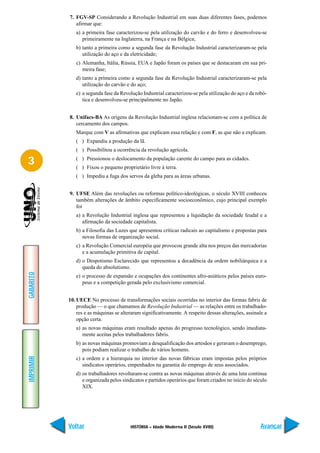 7. FGV-SP Considerando a Revolução Industrial em suas duas diferentes fases, podemos
              afirmar que:
              a) a primeira fase caracterizou-se pela utilização do carvão e do ferro e desenvolveu-se
                 primeiramente na Inglaterra, na França e na Bélgica;
              b) tanto a primeira como a segunda fase da Revolução Industrial caracterizaram-se pela
                 utilização do aço e da eletricidade;
              c) Alemanha, Itália, Rússia, EUA e Japão foram os países que se destacaram em sua pri-
                 meira fase;
              d) tanto a primeira como a segunda fase da Revolução Industrial caracterizaram-se pela
                 utilização do carvão e do aço;
              e) a segunda fase da Revolução Industrial caracterizou-se pela utilização do aço e da robó-
                 tica e desenvolveu-se principalmente no Japão.


           8. Unifacs-BA As origens da Revolução Industrial inglesa relacionam-se com a política de
              cercamento dos campos.
              Marque com V as afirmativas que explicam essa relação e com F, as que não a explicam.
              ( ) Expandiu a produção da lã.
              ( ) Possibilitou a ocorrência da revolução agrícola.

3             ( ) Pressionou o deslocamento da população carente do campo para as cidades.
              ( ) Fixou o pequeno proprietário livre à terra.
              ( ) Impediu a fuga dos servos da gleba para as áreas urbanas.


           9. UFSE Além das revoluções ou reformas político-ideológicas, o século XVIII conheceu
              também alterações de âmbito especificamente socioeconômico, cujo principal exemplo
              foi
              a) a Revolução Industrial inglesa que representou a liquidação da sociedade feudal e a
                 afirmação da sociedade capitalista.
              b) a Filosofia das Luzes que apresentou críticas radicais ao capitalismo e propostas para
                 novas formas de organização social.
              c) a Revolução Comercial européia que provocou grande alta nos preços das mercadorias
                 e a acumulação primitiva de capital.
              d) o Despotismo Esclarecido que representou a decadência da ordem nobiliárquica e a
                 queda do absolutismo.
GABARITO




              e) o processo de expansão e ocupações dos continentes afro-asiáticos pelos países euro-
                 peus e a competição gerada pelo exclusivismo comercial.


           10. UECE No processo de transformações sociais ocorridas no interior das formas fabris de
               produção — o que chamamos de Revolução Industrial — as relações entre os trabalhado-
               res e as máquinas se alteraram significativamente. A respeito dessas alterações, assinale a
               opção certa.
              a) as novas máquinas eram resultado apenas do progresso tecnológico, sendo imediata-
                 mente aceitas pelos trabalhadores fabris.
              b) as novas máquinas promoviam a desqualificação dos artesãos e geravam o desemprego,
                 pois podiam realizar o trabalho de vários homens.
IMPRIMIR




              c) a ordem e a hierarquia no interior das novas fábricas eram impostas pelos próprios
                 sindicatos operários, empenhados na garantia do emprego de seus associados.
              d) os trabalhadores revoltaram-se contra as novas máquinas através de uma luta continua
                 e organizada pelos sindicatos e partidos operários que foram criados no início do século
                 XIX.




           Voltar                       HISTÓRIA – Idade Moderna II (Século XVIII)                     Avançar
 