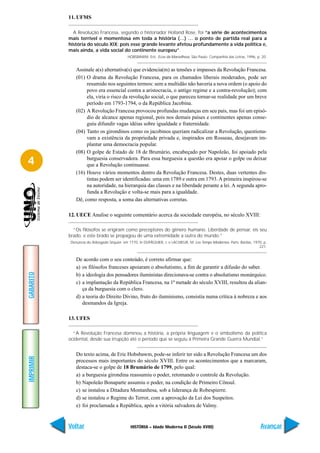 11. UFMS

             A Revolução Francesa, segundo o historiador Holland Rose, foi “a série de acontecimentos
           mais terrível e momentosa em toda a história (…) … o ponto de partida real para a
           história do século XIX; pois esse grande levante afetou profundamente a vida política e,
           mais ainda, a vida social do continente europeu”.
                                            HOBSBAWM, Eric. Ecos da Marselhesa. São Paulo: Companhia das Letras, 1996, p. 20.


              Assinale a(s) alternativa(s) que evidencia(m) as tensões e impasses da Revolução Francesa.
              (01) O drama da Revolução Francesa, para os chamados liberais moderados, pode ser
                   resumido nos seguintes termos: sem a multidão não haveria a nova ordem (o apoio do
                   povo era essencial contra a aristocracia, o antigo regime e a contra-revolução); com
                   ela, viria o risco da revolução social, o que pareceu tornar-se realidade por um breve
                   período em 1793-1794, o da República Jacobina.
              (02) A Revolução Francesa provocou profundas mudanças em seu país, mas foi um episó-
                   dio de alcance apenas regional, pois nos demais países e continentes apenas conse-
                   guiu difundir vagas idéias sobre igualdade e fraternidade.
              (04) Tanto os girondinos como os jacobinos queriam radicalizar a Revolução, questiona-
                   vam a existência da propriedade privada e, inspirados em Rosseau, desejavam im-
                   plantar uma democracia popular.
              (08) O golpe de Estado de 18 de Brumário, encabeçado por Napoleão, foi apoiado pela
4                  burguesia conservadora. Para essa burguesia a questão era apoiar o golpe ou deixar
                   que a Revolução continuasse.
              (16) Houve vários momentos dentro da Revolução Francesa. Destes, duas vertentes dis-
                   tintas podem ser identificadas: uma em 1789 e outra em 1793. A primeira inspirou-se
                   na autoridade, na hierarquia das classes e na liberdade perante a lei. A segunda apro-
                   funda a Revolução e volta-se mais para a igualdade.
              Dê, como resposta, a soma das alternativas corretas.

           12. UECE Analise o seguinte comentário acerca da sociedade européia, no século XVIII:

             “Os filósofos se erigiram como preceptores do gênero humano. Liberdade de pensar, eis seu
           brado, e este brado se propagou de uma extremidade a outra do mundo.”
           Denúncia do Advogado Séquier, em 1770. In DUPÂQUIER, J. e LACHIEUR, M. Les Temps Modernes. Paris: Bardas, 1970, p.
                                                                                                                        221.


              De acordo com o seu conteúdo, é correto afirmar que:
              a) os filósofos franceses apoiaram o absolutismo, a fim de garantir a difusão do saber.
GABARITO




              b) a ideologia dos pensadores iluministas direcionava-se contra o absolutismo monárquico.
              c) a implantação da República Francesa, na 1ª metade do século XVIII, resultou da alian-
                 ça da burguesia com o clero.
              d) a teoria do Direito Divino, fruto do iluminismo, consistia numa crítica à nobreza e aos
                 desmandos da Igreja.

           13. UFES

             “A Revolução Francesa dominou a história, a própria linguagem e o simbolismo da política
           ocidental, desde sua irrupção até o período que se seguiu à Primeira Grande Guerra Mundial.”


              Do texto acima, de Eric Hobsbawm, pode-se inferir ter sido a Revolução Francesa um dos
IMPRIMIR




              processos mais importantes do século XVIII. Entre os acontecimentos que a marcaram,
              destaca-se o golpe de 18 Brumário de 1799, pelo qual:
              a) a burguesia girondina reassumiu o poder, retomando o controle da Revolução.
              b) Napoleão Bonaparte assumiu o poder, na condição de Primeiro Cônsul.
              c) se instalou a Ditadura Montanhesa, sob a liderança de Robespierre.
              d) se instalou o Regime do Terror, com a aprovação da Lei dos Suspeitos.
              e) foi proclamada a República, após a vitória salvadora de Valmy.


           Voltar                            HISTÓRIA – Idade Moderna II (Século XVIII)                                  Avançar
 